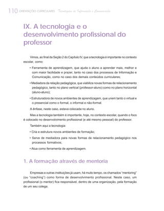 110 ORIENTAÇÕES CURRICULARES      Tecnologias de Informação e Comunicação



         IX. A tecnologia e o
         desenvolvimento profissional do
         professor

             Vimos, ao final da Seção 2 do Capítulo IV, que a tecnologia é importante no contexto
         escolar, como:

             • Ferramenta de aprendizagem, que ajuda o aluno a aprender mais, melhor e
               com maior facilidade e prazer, tanto no caso dos processos de Informação e
               Comunicação, como no caso dos demais conteúdos curriculares;

             • Mediadora da relação pedagógica, que viabiliza novas formas de relacionamento
               pedagógico, tanto no plano vertical (professor-aluno) como no plano horizontal
               (aluno-aluno);

             • Estruturadora de novos ambientes de aprendizagem, que unem tanto o virtual e
               o presencial como o formal, o informal e não-formal.

             A ênfase, neste caso, estava colocada no aluno.

             Mas a tecnologia também é importante, hoje, no contexto escolar, quando o foco
         é colocado no desenvolvimento profissional (e até mesmo pessoal) do professor.

             Também aqui a tecnologia:

             • Cria e estrutura novos ambientes de formação;

             • Serve de mediadora para novas formas de relacionamento pedagógico nos
               processos formativos;

             • Atua como ferramenta de aprendizagem.



         1. A formação através de mentoria

              Empresas e outras instituições já usam, há muito tempo, os chamados “mentoring”
         (ou “coaching”) como forma de desenvolvimento profissional. Neste caso, um
         profissional (o mentor) fica responsável, dentro de uma organização, pela formação
         de um seu colega.
 