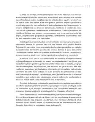 ORIENTAÇÕES CURRICULARES      Tecnologias de Informação e Comunicação   111

     Quando, por exemplo, um novo empregado entra numa instituição, sua iniciação
à cultura organizacional da instituição e aos métodos e procedimentos de trabalho
específicos de sua área de atuação em geral é feita através de alguém – um “par”, que
vai operar como seu mentor. Este deve possuir, primeiro, ampla experiência na
organização, segundo, bom conhecimento da área de atuação do novo empregado, e,
terceiro, competência nas áreas de comunicação, facilitação e colaboração. Esse
conjunto de experiências, conhecimentos e competências o coloca (ao mentor) em
posição privilegiada para ajudar o novo empregado a se tornar, oportunamente, ele
próprio, um profissional que possua experiência, conhecimento e competência para
ser bem sucedido no novo local de trabalho.

     A razão pela qual as instituições normalmente não contratam uma empresa de
treinamento externa, ou preferem não usar nem mesmo a sua própria “Área de
Treinamento”, para iniciar novos empregados à cultura da organização e aos métodos
e procedimentos de trabalho que eles vão precisar dominar é que o treinamento
convencional é menos efetivo do que esse relacionamento um-a-um, personalizado,
entre um mentor e alguém com menos experiência e conhecimento no contexto.

     A principal razão para a pouca efetividade dos modelos de desenvolvimento
profissional calcados na formação em serviço convencional está no fato de que esse
tipo de formação em geral leva, para um local diferente do local de trabalho, um grupo
não raro heterogêneo de profissionais, que ali ficam, em geral de um a três dias,
recebendo quantidades significativas de informações concentradas e padronizadas
(raramente de cunho muito prático), nas quais a maioria dos participantes não está
muito interessada no momento, cujo significado para o que eles fazem não é claramente
percebido, e que, portanto, eles vão esquecer antes de poderem ter oportunidade de
aplicá-las no que fazem (caso elas sejam de feito ali aplicáveis).

    O modelo de formação profissional proposto neste documento se contrasta com
essa forma de desenvolvimento profissional por ser personalizado, on the job, hands
on, just in time, e just enough – características hoje consideradas essenciais para
programas de desenvolvimento profissional efetivos (eficazes e eficientes).

     Essas expressões são suficientemente claras para dispensar maior elaboração.
A formação aqui é personalizada, se dá sem remover o profissional do seu ambiente
de trabalho (on the job), enquanto ele está “com a mão na massa” (hands on), isto é,
envolvido no seu trabalho normal, no momento em que ele tem necessidade dessa
formação (just in time), e na dosagem exata (just enough).
 