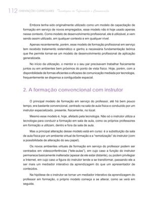 112 ORIENTAÇÕES CURRICULARES       Tecnologias de Informação e Comunicação


              Embora tenha sido originalmente utilizado como um modelo de capacitação de
         formação em serviço de novos empregados, esse modelo não é hoje usado apenas
         nesse contexto. Como modelo de desenvolvimento profissional, ele é utilizável, e vem
         sendo assim utilizado, em qualquer contexto e em qualquer nível.

              Apenas recentemente, porém, esse modelo de formação profissional em serviço
         tem recebido tratamento sistemático e ganho a necessária fundamentação teórica
         que lhe permite tornar-se um modelo de desenvolvimento profissional de aplicação
         generalizada.

              No início da utilização, o mentor e o seu par precisavam trabalhar fisicamente
         juntos ou em ambientes bem próximos do ponto de vista físico. Hoje, porém, com a
         disponibilidade de formas eficientes e eficazes de comunicação mediada por tecnologia,
         frequentemente se dispensa a contiguidade espacial.



         2. A formação convencional com instrutor

              O principal modelo de formação em serviço do professor, até há bem pouco
         tempo, era bastante convencional, centrado na sala de aula física e conduzido por um
         instrutor especializado, presente, fisicamente, no local.

              Mesmo esse modelo é, hoje, afetado pela tecnologia. Não só o instrutor utiliza a
         tecnologia para conduzir a formação em sala de aula, como os próprios professores
         em formação a utilizam, dentro e fora da sala de aula.

              Mas a principal alteração desse modelo está em curso: é a substituição da sala
         de aula física por um ambiente virtual de formação e a “remotização” do instrutor (com
         a possibilidade de alteração do seu papel).

              Os novos ambientes virtuais de formação em serviço do professor podem ser
         centrados em videoconferências (“tele-aulas”), em cujo caso a função do instrutor
         permanece basicamente inalterada (apesar de ele estar distante), ou podem privilegiar
         a Internet, em cujo caso a figura do instrutor tende a se transformar, passando ele a
         ser mais um mediador interativo da aprendizagem do que um apresentador de
         conteúdos.

              Na hipótese de o instrutor se tornar um mediador interativo da aprendizagem do
         professor em formação, o próprio modelo começa a se alterar, como se verá em
         seguida.
 