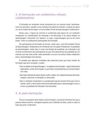 ORIENTAÇÕES CURRICULARES       Tecnologias de Informação e Comunicação    113

3. A formação em ambientes virtuais
colaborativos

     A formação em ambiente virtual conduzida por um instrutor pode, facilmente,
como se assinalou, resultar numa mudança de papel do instrutor e acabar por gerar
um novo modelo de formação: a Comunidade Virtual de Aprendizagem Colaborativa.

    Neste caso, a figura do instrutor é substituída pela figura de um mediador
(moderador ou coordenador) da interação e da discussão e se coloca ênfase na
aprendizagem “horizontal” (ou “lateral”), ou seja, a aprendizagem que se dá “entre
pares”, entre os professores participantes da formação.

    Os participantes da formação se tornam, neste caso, uma Comunidade Virtual
de Aprendizagem Colaborativa em Ambiente de Formação Profissional. A qualidade
da aprendizagem, neste caso, é mais uma função da qualidade, da motivação e do
nível de envolvimento dos participantes do que uma decorrência da qualidade de um
instrutor que não mais existe: todos aprendem uns com os outros e todos colaboram
para a aprendizagem dos demais.

    É verdade que algumas condições são essenciais para que esse modelo de
formação seja bem sucedido, a saber:

    • Que os objetivos de aprendizagem – os objetivos da formação – sejam claramente
      estipulados, antes da formação; e que todos os participantes se comprometam
      com eles;

    • Que haja materiais de apoio (textos, áudio, vídeos, etc.) disponíveis para alimentar,
      instigar e provocar a interação e a discussão;

    • Que o mediador (moderador ou coordenador) aja de maneira firme para criar e
      manter, tanto o clima sócio-emocional adequado para a aprendizagem como o
      nível e a qualidade da interação e da discussão.



4. A auto-formação

    Pouco é necessário dizer sobre a auto-formação: o processo formativo em que a
pessoa estuda sozinha, interagindo apenas com materiais de texto, áudio e vídeo (e
tudo isso junto: multimídia).
 