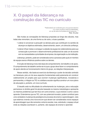116 ORIENTAÇÕES CURRICULARES      Tecnologias de Informação e Comunicação



         X. O papel da liderança na
         construção das TIC no currículo
                                                 “Nadie deveria ser nombrado para uma posición directiva
                                                              si su visión se enfoca sobre las debilidades,
                                                        em vez de sobre las fortalezas de las personas…”
                                                                                           Peter Drucker

             São muitas as concepções de liderança propostas ao longo dos séculos, mas
         todas elas remontam, de uma forma ou de outra, a duas questões:

             • Liderar é convencer e persuadir os demais para que contribuam no sentido de
               alcançar os objetivos estimados, desenvolvendo, assim, um clima de confiança;

             • Liderar é fixar metas e conseguir a adesão da equipe de colaboradores para sua
               consecução e promover o desenvolvimento profissional de cada um de acordo
               com as necessidades e prioridades da empresa, da organização ou da instituição.

             Liderança, portanto, pode ser considerada como o processo pelo qual um membro
         da equipe exerce influência positiva sobre os demais.

             A função de liderança inclui dois tipos de comportamento: de trabalho e de apoio.
         O comportamento de trabalho centra-se no que o grupo deve fazer e o comportamento
         de apoio atende ao funcionamento interno do grupo, as relações interpessoais.

              Nesse sentido, não basta ao exercício da liderança o poder de decisão centrado
         na hierarquia, pois um de seus aspectos fundamentais está justamente em construir
         coletivamente um projeto para que ocorram mudanças significativas, inovadoras e
         permanentes, e integrar as TIC no cotidiano escolar significa construir um novo plano
         de educação e, portanto, um novo currículo.

             O desafio está na dificuldade do enfrentamento às mudanças, pois a educação
         permanece no âmbito geral há séculos baseada na mesma metodologia e apresenta
         os mesmos problemas que tem foco em como ensinar, o que ensinar e como o aluno
         aprende. Entendemos que as TIC, com seu potencial inovador, podem contribuir para
         uma verdadeira mudança de paradigma do processo de ensino e aprendizagem, visto
         que estamos vivendo uma nova era em que devem ser considerados novos espaços
         de aprendizagem que não somente o entorno escolar, mas, sobretudo, o espaço virtual
         onde as relações acontecem e, portanto, são espaços de ensinar e aprender.
 