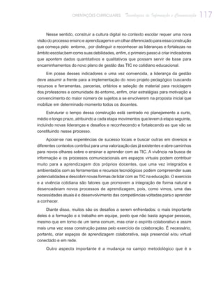 ORIENTAÇÕES CURRICULARES     Tecnologias de Informação e Comunicação   117

    Nesse sentido, construir a cultura digital no contexto escolar requer uma nova
visão do processo ensino e aprendizagem e um olhar diferenciado para essa construção
que começa pelo entorno, por distinguir e reconhecer as lideranças e fortalezas no
âmbito escolar,bem como suas debilidades, enfim, o primeiro passo é criar indicadores
que apontem dados quantitativos e qualitativos que possam servir de base para
encaminhamentos do novo plano de gestão das TIC no cotidiano educacional.

    Em posse desses indicadores e uma vez convencida, a liderança da gestão
deve assumir a frente para a implementação do novo projeto pedagógico buscando
recursos e ferramentas, parcerias, critérios e seleção de material para reciclagem
dos professores e comunidade do entorno, enfim, criar estratégias para motivação e
convencimento do maior número de sujeitos a se envolverem na proposta inicial que
mobilize em determinado momento todos os docentes.

    Estruturar o tempo dessa construção está centrado no planejamento a curto,
médio e longo prazo, atribuindo a cada etapa movimentos que levem à etapa seguinte,
incluindo novas lideranças e desafios e reconhecendo e fortalecendo as que vão se
constituindo nesse processo.

     Apoiar-se nas experiências de sucesso locais e buscar outras em diversos e
diferentes contextos contribui para uma valorização das já existentes e abre caminhos
para novos olhares sobre o ensinar e aprender com as TIC. A vivência na busca de
informação e os processos comunicacionais em espaços virtuais podem contribuir
muito para a aprendizagem dos próprios docentes, que uma vez integrados e
ambientados com as ferramentas e recursos tecnológicos podem compreender suas
potencialidades e descobrir novas formas de lidar com as TIC na educação. O exercício
e a vivência cotidiana são fatores que promovem a integração de forma natural e
desencadeiam novos processos de aprendizagem, pois, como vimos, uma das
necessidades atuais é o desenvolvimento das competências voltadas para o aprender
a conhecer.

    Diante disso, muitos são os desafios a serem enfrentados: o mais importante
deles é a formação e o trabalho em equipe, posto que não basta agrupar pessoas,
mesmo que em torno de um tema comum, mas criar o espírito colaborativo e assim
mais uma vez essa construção passa pelo exercício da colaboração. É necessário,
portanto, criar espaços de aprendizagem colaborativa, seja presencial e/ou virtual
conectado e em rede.

    Outro aspecto importante é a mudança no campo metodológico que é o
 