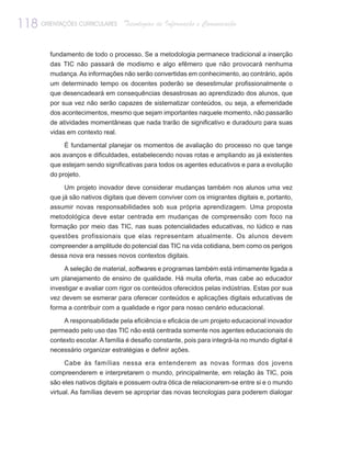 118 ORIENTAÇÕES CURRICULARES       Tecnologias de Informação e Comunicação


         fundamento de todo o processo. Se a metodologia permanece tradicional a inserção
         das TIC não passará de modismo e algo efêmero que não provocará nenhuma
         mudança. As informações não serão convertidas em conhecimento, ao contrário, após
         um determinado tempo os docentes poderão se desestimular profissionalmente o
         que desencadeará em consequências desastrosas ao aprendizado dos alunos, que
         por sua vez não serão capazes de sistematizar conteúdos, ou seja, a efemeridade
         dos acontecimentos, mesmo que sejam importantes naquele momento, não passarão
         de atividades momentâneas que nada trarão de significativo e duradouro para suas
         vidas em contexto real.

              É fundamental planejar os momentos de avaliação do processo no que tange
         aos avanços e dificuldades, estabelecendo novas rotas e ampliando as já existentes
         que estejam sendo significativas para todos os agentes educativos e para a evolução
         do projeto.

              Um projeto inovador deve considerar mudanças também nos alunos uma vez
         que já são nativos digitais que devem conviver com os imigrantes digitais e, portanto,
         assumir novas responsabilidades sob sua própria aprendizagem. Uma proposta
         metodológica deve estar centrada em mudanças de compreensão com foco na
         formação por meio das TIC, nas suas potencialidades educativas, no lúdico e nas
         questões profissionais que elas representam atualmente. Os alunos devem
         compreender a amplitude do potencial das TIC na vida cotidiana, bem como os perigos
         dessa nova era nesses novos contextos digitais.

             A seleção de material, softwares e programas também está intimamente ligada a
         um planejamento de ensino de qualidade. Há muita oferta, mas cabe ao educador
         investigar e avaliar com rigor os conteúdos oferecidos pelas indústrias. Estas por sua
         vez devem se esmerar para oferecer conteúdos e aplicações digitais educativas de
         forma a contribuir com a qualidade e rigor para nosso cenário educacional.

             A responsabilidade pela eficiência e eficácia de um projeto educacional inovador
         permeado pelo uso das TIC não está centrada somente nos agentes educacionais do
         contexto escolar. A família é desafio constante, pois para integrá-la no mundo digital é
         necessário organizar estratégias e definir ações.

             Cabe às famílias nessa era entenderem as novas formas dos jovens
         compreenderem e interpretarem o mundo, principalmente, em relação às TIC, pois
         são eles nativos digitais e possuem outra ótica de relacionarem-se entre si e o mundo
         virtual. As famílias devem se apropriar das novas tecnologias para poderem dialogar
 