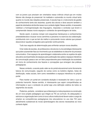 ORIENTAÇÕES CURRICULARES      Tecnologias de Informação e Comunicação   119

com os jovens que precisam ser orientados nessa vivência virtual que em muitos
fatores não diverge do presencial: há maldade e subversão no mundo virtual tanto
quanto no mundo das relações presenciais. A escola hoje é o instrumento de gestão
do conhecimento tanto dos docentes, quanto dos alunos e deve assumir também o
papel de orientadora da família nesse novo contexto digital. Nesse sentido, é necessário
viabilizar a homogeneização das linguagens, respostas e condutas que levem à
compreensão desses novos espaços e contextos de aprendizagens de todos.

    Sendo assim, é preciso romper com esquemas hierárquicos e conhecimentos
preestabelecidos e buscar novos caminhos e parceiros no exercício da colaboração:
contribuindo com o que se tem de melhor e procurando novos valores que possam
desconstruir aqueles arraigados para aprender continuamente.

     Tudo isso seguido de determinação para enfrentar sempre novos desafios.

     Criar redes de escolas, de professores e de alunos é uma estratégia interessante
que pode surpreender face ao movimento que se estabelece no decorrer do processo
comunicativo. Criar espaços de aprendizagem colaborativa entre os sujeitos da ação
educativa acompanhados de espaços para publicação das ações e espaços interativos
de comunicação passa a ser um fator preponderante para mobilização da sociedade
em torno do conhecimento dos fazeres e concepções que emergem das práticas
pedagógicas.

     Nesse contexto, a escola pode valer-se do portal educacional como ferramenta
básica de comunicação, seguido de outras como os boletins digitais, listas de
distribuição, redes sociais, bem como newsletters e espaços interativos no próprio
portal.

     Para manter um portal em constante ebulição é necessário ter claro o que se
pretende transmitir. Nesse sentido, é interessante que sejam compartilhadas as
informações e que o conteúdo do portal seja uma definição coletiva de todos os
segmentos da escola.

     Podemos, portanto, considerar que a liderança é a mola propulsora na construção
de um novo projeto pedagógico que integre as TIC ao currículo. As adequações à
estrutura e organização bem como à nova cultura institucional devem estar a cargo de
ampliar as competências pedagógicas dos educadores no uso das TIC para
atendimento substancial às novas aprendizagens dos alunos necessárias ao novo
contexto digital.
 