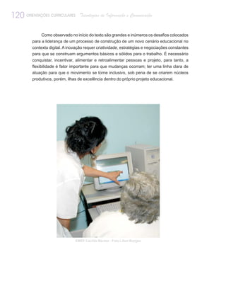 120 ORIENTAÇÕES CURRICULARES       Tecnologias de Informação e Comunicação


              Como observado no início do texto são grandes e inúmeros os desafios colocados
         para a liderança de um processo de construção de um novo cenário educacional no
         contexto digital. A inovação requer criatividade, estratégias e negociações constantes
         para que se construam argumentos básicos e sólidos para o trabalho. É necessário
         conquistar, incentivar, alimentar e retroalimentar pessoas e projeto, para tanto, a
         flexibilidade é fator importante para que mudanças ocorram; ter uma linha clara de
         atuação para que o movimento se torne inclusivo, sob pena de se criarem núcleos
         produtivos, porém, ilhas de excelência dentro do próprio projeto educacional.




                                EMEF Cacilda Becker - Foto Lilian Borges
 
