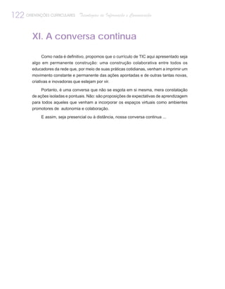 122 ORIENTAÇÕES CURRICULARES     Tecnologias de Informação e Comunicação



         XI. A conversa continua

             Como nada é definitivo, propomos que o currículo de TIC aqui apresentado seja
         algo em permanente construção: uma construção colaborativa entre todos os
         educadores da rede que, por meio de suas práticas cotidianas, venham a imprimir um
         movimento constante e permanente das ações apontadas e de outras tantas novas,
         criativas e inovadoras que estejam por vir.

              Portanto, é uma conversa que não se esgota em si mesma, mera constatação
         de ações isoladas e pontuais. Não: são proposições de expectativas de aprendizagem
         para todos aqueles que venham a incorporar os espaços virtuais como ambientes
         promotores de autonomia e colaboração.

             E assim, seja presencial ou à distância, nossa conversa continua ...
 