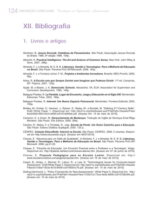 124 ORIENTAÇÕES CURRICULARES            Tecnologias de Informação e Comunicação



         XII. Bibliografia

         1. Livros e artigos

         Abraham, B. Janusz Korczak: Coletânea de Pensamentos. São Paulo: Associação Janusz Korczak
            do Brasil, 1986, 6ª edição 1998. 109p.
         Albrecht, K. Practical Intelligence: The Art and Science of Common Sense. New York: John Wiley &
            Sons, 2007, 396p.
         Almeida, F. J. e Almeida, M. E. B. B. Liderança, Gestão e Tecnologias: Para a Melhoria da Educação
            no Brasil. São Paulo: Parceria PUC-SP/Microsoft. 2006. 164p.
         Almeida, F. J. e Fonseca Júnior, F. M., Projetos e Ambientes Inovadores. Brasília: MEC-Proinfo, 2000,
            96p.
         Alves, R. A Escola com que Sempre Sonhei sem Imaginar que Pudesse Existir. 11ª ed. Campinas,
            SP: Papirus, 2001. 120p.
         Apple, M. e Beane, J. A. Democratic Schools. Alexandria, VA, EUA: Association for Supervision and
            Curriculum Development, 1995, 106p.
         Balaguer Prestes, R. La Pantalla. Lugar de Encuentro, Juego y Educación en el Siglo XXI. Montevideo:
            Ediciones Trilce, 2003, 189p.
         Balaguer Prestes, R. Internet: Um Nuevo Espacio Psicosocial. Montivideo: Frontera Editorial, 2005,
            159p.
         Binkley, M.; Erstad, O.; Herman, J.; Raizen, S.; Ripley, M.; e Rumble, M. “Defining 21st-Century Skills”.
            Draft White Paper 1. Disponível em: http://atc21s.org/GetAssets.axd?FilePath=/Assets/Files/
            6cb2492b-f903-42c4-a408-cc6107a046ab.pdf. [Acesso em: 15 de maio de 2010].
         Cameron, E. e Green, M. Gerenciamento de Mudanças. Tradução do Inglês de Henrique Amat Rêgo
           Monteiro. São Paulo: Clio Editora, 2009, 384p.
         Canário, R.; Matos, F. e Trindade, R., orgs. Escola da Ponte: Um Outro Caminho para a Educação.
            São Paulo: Editora Didática Suplegraf, 2004. 120 p.
         CENPEC. Coleção EducaRede: Internet na Escola. São Paulo: CENPEC, 2006, 5 volumes. Disponí-
           vel em http://www.educarede.org.br. [Acesso em 06/07/2010]
         Chaves, E. “Alavanca para um Salto de Qualidade”. In Almeida, F. J. e Almeida, M. E. B. B. Liderança,
            Gestão e Tecnologias: Para a Melhoria da Educação no Brasil. São Paulo: Parceria PUC-SP/
            Microsoft. 2006, pp.21-25.
         Chaves, E. “Filosofia da Educação: Um Encontro Possível entre o Professor e a Tecnologia”. Artigo.
            Disponível em: http://4pilares.net/text-cont/chaves-aberes.htm. [Acesso em 07 de junho de 2010].
         Chaves, E. Proposta Pedagógica para as Escolas Lumiar. Disponível em: http://
           www.escolainovadora.com/pages/proposta.htm. [Acesso em 16 de maio de 2010].
         Csapó, B.; Ainley, J.; Bennet, R.; Latour, R.; e Law, N. “Technological Issues for Computer-based
            Assessment”. Draft White Paper 3. Disponível em: http://atc21s.org/GetAssets.axd?FilePath=/Assets/
            Files/dc7c5be7-0b3a-4b7d-8408-cc610800cc76.pdf. [Acesso em: 15 de maio de 2010].
         Darling-Hammond, L. “Policy Frameworks for New Assessments”. White Paper 5. Disponível em: http:/
            /atc21s.org/GetAssets.axd?FilePath=/Assets/Files/1720b7c2-73ca-4ede-8808-cc610768cf94.pdf.
            [Acesso em: 15 de maio de 2010].
 