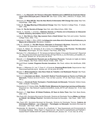 ORIENTAÇÕES CURRICULARES            Tecnologias de Informação e Comunicação          125
Delors, J., org. Educação: Um Tesouro a Descobrir. Relatório para a UNESCO da Comissão Interna-
   cional sobre Educação para o Século XXI. São Paulo: Cortez, MEC, UNESCO, 8ª edição, 2003,
   288p.
Dertouzos, M. What Will Be: How the New World of Information Will Change Our Lives. New York:
   HarperEdge, 1998, 336p.
Fullan, M. The New Meaning of Educational Change. New York: Teacher’s College Press, 4a edição,
    2007, 338p.
Fullan, M. The Six Secrets of Change. New York: John Wiley & Sons, 2008, 153p.
Herrán, A.; Paredes, J. (Coords.). Didáctica General. La Práctica de la Enseñanza en Educación
   Infantil, Primaria y Secundaria. Madrid: McGrawHill.
Levine, E. One Kid at a Time: Big Lessons from a Small School. New York and London: Teachers
   College Press, 2002, 171p.
Lieberman, A.; Miller, L. (Eds.) (2003). La Indagación como Base de la Formación de Profesores y la
   Mejora de la Educación. Barcelona: Octaedro.
Littky, D., Grabelle, S. The BIG Picture: Education is Everyone’s Business. Alexandria, VA, EUA:
    Association for Supervision and Curriculum Development. 2004. 230p.
Lorenzo, R., Battino, W., Schreiber, R. M. e Carrio, B. G. Delivering on the Promise: The Education
   Revolution. Bloomington, IN, EUA: Solution Tree Press, 2009, 202p.
Machado, P. E. e Mandelbaum, R. “Em tempos de Nativos Digitais: A Inovação Educacional”. Disponível
  em: http://www.educarede.org.br/educa/index.cfm?pg=internet_e_cia.informatica_principal&id_inf_
  escola=829. [Acesso em: 04 de junho de 2010].
Maxwell, J. C. Competências Pessoais que as Empresas Procuram. Tradução do Inglês de Valéria
  Lamin Delgado. São Paulo: Editora Mundo Cristão, 2000, 187p.
Microsoft Brasil. Lumiar: Programa Escolas Inovadoras. São Paulo: editora não identificada, 2008.
   96 p.
Morgan, J.; Williamson, B.; Lee, T.; Facer, K.; e FutureLab. Enquiring Minds Guide. Disponível em: http:/
   /www.enquiringminds.org.uk [Acesso em: 04 de junho de 2010].
Mussak, E. Metacompetência: Uma Nova Visão do Trabalho e da Realização Pessoal. São Paulo:
  Editora Gente, 2003, 206p.
Neill, A. S. Liberdade sem Medo – Sumerhill: Radical Transformação na Teoria e na Prática da
   Educação. Prefácio de Erich Fromm. Trad. de Nair Lacerda. 19ª ed. São Paulo: Ibrasa, 1980.
   382 p.
Pacheco, J. Escola da Ponte: Formação e Transformação da Educação. Petrópolis: Editora Vozes,
   2008. (Coleção Transições).
Partnership for 21st-Century Skills. The MILE Guide: Milestones for Improving Learning and Education.
   Disponível em: http://www.p21.org/documents/MILE_Guide_091101.pdf. [Acesso em: 15 de maio
   de 2010].
Rischard, J. F. High Noon: 20 Global Problems, 20 Years to Solve Them. New York: Basic Books,
   2002, 241p.
São Paulo (SP). Secretaria Municipal de Educação. Diretoria de Orientação Técnica Mídias no Univer-
   so Infantil: Um Diálogo Possível / Secretaria Municipal de Educação – São Paulo : SME / DOT,
   2008.
São Paulo (SP). Secretaria Municipal de Educação. Diretoria de Orientação Técnica. Caderno de
   Orientações Didáticas – Ler e Escrever – Tecnologias na Educação. Secretaria Municipal de
   Educação – São Paulo : SME / DOT, 2006.
Scardamalia, M.; Bransford, J.; Kozma, B.; e Quellmalz, E. “New Assessments and Environments for
   Knowledge Building”. White Paper 4. Disponível em: http://atc21s.org/GetAssets.axd?FilePath=/
   Assets/Files/9112628e-0e9f-43f1-aa08-cc610fb4cdb3.pdf. [Acesso em: 15 de maio de 2010].
 