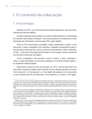 14   ORIENTAÇÕES CURRICULARES                  Tecnologias de Informação e Comunicação



       I. O contexto da educação

       1. A tecnologia

              Estamos em 2010 – já no final da primeira década daquele que, dez anos atrás,
       chamávamos de Novo Milênio.

              Grandes mudanças se acumularam no mundo nos últimos 65 anos1. E a tecnologia
       foi o grande motor dessas mudanças: a sua força propulsora. Em especial as novas
       Tecnologias de Informação e Comunicação (TIC), agora digitais2.

          Entre as TIC convencionais, pré-digitais, estão o pergaminho, o papiro, o livro
       manuscrito, o papel, a tipografia, o livro impresso, a litografia, a fotografia em papel, o
       som gravado em disco de vinil, o jornal, o cinema em fita celulóide, o rádio, a televisão,
       o vídeo... Tudo isso é Tecnologia de Informação e Comunicação, mesmo quando em
       seu formato convencional, pré-digital3.

            O livro, a fotografia, o som gravado, o jornal, o cinema, o rádio, a televisão, o
       vídeo, e outras tecnologias convencionais acabaram se tornando também digitais –
       ou recebendo similares digitais.

              Dessa forma, quando se fala, por exemplo, em “livro”, sem se discriminar se é
       manuscrito, impresso ou digital, está se falando em uma categoria genérica, da qual o
       “livro manuscrito”, o “livro impresso”, e o “livro digital” são espécies: o livro manuscrito
       e o livro impresso são TIC convencionais, o livro eletrônico, ou e-book, é TIC digital.


       1
          O ano de 1945, além de marcar o fim da Segunda Guerra Mundial, representa, no contexto do tema deste texto, um outro marco
       especial: foi o ano em que o primeiro computador eletrônico foi concluído, o ENIAC: Electronic Numeric Integrator And Calculator.
       Construído como um esforço de guerra na Universidade de Pensilvânia, em Filadélfia, nos Estados Unidos, ele só foi mostrado ao
       mundo em 14 de Fevereiro do ano seguinte. Sobre o ENIAC vide http://pt.wikipedia.org/wiki/ENIAC [consultado em 30 de Junho de
       2010].
       2
           Neste texto usa-se o termo “tecnologia” em sentido bastante amplo para se referir a qualquer coisa que o ser humano invente para
       tornar sua vida mais fácil ou mais agradável. O arado, o canhão, o automóvel, os óculos, o violino, a câmera fotográfica digital, tudo
       isso é tecnologia, nesse sentido amplo – tecnologia agrícola (o arado), tecnologia militar (o canhão), tecnologia de transporte (o
       automóvel), tecnologia de percepção (os óculos) e tecnologia de informação e comunicação (o violino e a câmera fotográfica digital).
       Essas categorias não são exaustivas. O interesse, aqui neste texto, se limita a essa última categoria, ou seja, às tecnologias de
       informação e comunicação.
       3
           Daqui para frente se usará a expressão “Tecnologias de Informação e Comunicação” (TIC) para se referir tanto às antigas quanto
       às novas tecnologias dessa área (Informação e Comunicação). Se o contexto não deixar claro se a referência é às tecnologias
       convencionais ou às tecnologias digitais, isso será indicado pelo acréscimo do termo “antigas” ou “convencionais”, no primeiro caso,
       e “novas” ou “digitais”, no segundo.
 