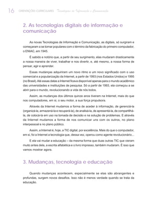 16   ORIENTAÇÕES CURRICULARES     Tecnologias de Informação e Comunicação


       2. As tecnologias digitais de informação e
       comunicação

           As novas Tecnologias de Informação e Comunicação, as digitais, só surgiram e
       começaram a se tornar populares com o término da fabricação do primeiro computador,
       o ENIAC, em 1945.

            É sabido e notório que, a partir de seu surgimento, elas mudaram drasticamente
       a nossa maneira de viver, trabalhar e nos divertir, e, até mesmo, a nossa forma de
       pensar, agir e aprender.

           Essas mudanças adquiriram um novo ritmo e um novo significado com o uso
       comercial e a popularização da Internet, a partir de 1993 (nos Estados Unidos) e 1995
       (no Brasil). Até essas datas a Internet ficava disponível apenas para o mundo acadêmico
       das universidades e instituições de pesquisa. Só a partir de 1993, ela começou a se
       abrir para o mundo, revolucionando a vida de nós todos.

            Assim, as mudanças dos últimos quinze anos tiveram na Internet, mais do que
       nos computadores, em si, o seu motor, a sua força propulsora.

            Através da Internet mudamos a forma de aceder à informação, de gerenciá-la
       (organizá-la, armazená-la e recuperá-la), de analisá-la, de apresentá-la, de compartilhá-
       la, de colocá-la em uso na tomada de decisão e na solução de problemas. E através
       da Internet mudamos a forma de nos comunicar uns com os outros, no plano
       interpessoal e no plano público.

            Assim, a Internet é, hoje, a TIC digital, por excelência. Mais do que o computador,
       em si, foi a Internet a tecnologia que, dessa vez, operou como agente revolucionário...

            E ela vai mudar a educação – da mesma forma que duas outras TIC que vieram
       muito antes dela, a escrita alfabética e o livro impresso, também mudaram. É isso que
       vamos mostrar agora.



       3. Mudanças, tecnologia e educação

            Quando mudanças acontecem, especialmente se elas são abrangentes e
       profundas, surgem novos desafios. Isso não é menos verdade quando se trata da
       educação.
 