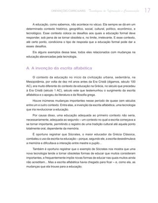 ORIENTAÇÕES CURRICULARES      Tecnologias de Informação e Comunicação   17

     A educação, como sabemos, não acontece no vácuo. Ela sempre se dá em um
determinado contexto histórico, geográfico, social, cultural, político, econômico, e
tecnológico. Esse contexto coloca os desafios aos quais a educação formal deve
responder, sob pena de se tornar obsoleta e, no limite, irrelevante. E esse contexto,
até certo ponto, condiciona o tipo de resposta que a educação formal pode dar a
esses desafios.

     Eis alguns exemplos dessa tese, todos eles relacionados com mudanças na
educação alavancadas pela tecnologia.



A. A invenção da escrita alfabética

     O contexto da educação no início da civilização urbana, sedentária, na
Mesopotâmia, por volta de dez mil anos antes da Era Cristã (digamos, século 100
AC), era muito diferente do contexto da educação na Grécia, no século que precedeu
à Era Cristã (século 1 AC), século este que testemunhou o surgimento da escrita
alfabética e o apogeu da literatura e da filosofia grega.

     Houve inúmeras mudanças importantes nesse período de quase cem séculos
entre um e outro contexto. Entre elas, a invenção da escrita alfabética, uma tecnologia
que iria revolucionar a educação.

     Por causa disso, uma educação adequada ao primeiro contexto não seria,
necessariamente, adequada ao segundo – um contexto no qual a escrita começava a
se tornar importante, permitindo o registro de uma tradição cultural até aquele ponto
totalmente oral, dependente da memória.

     É oportuno registrar que Sócrates, o maior educador da Grécia Clássica,
combateu o uso da escrita na educação – porque, segundo ele, a escrita desestimulava
a memória e dificultava a interação entre mestre e pupilo...

    Também é oportuno registrar que o exemplo de Sócrates nos mostra que uma
nova tecnologia tende a tornar obsoletas formas de educar que muitos consideram
importantes, e frequentemente impõe novas formas de educar nas quais muitos ainda
não acreditam... Mas a escrita alfabética havia chegado para ficar – e, como ela, as
mudanças que ela trouxe para a educação.
 