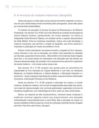 18   ORIENTAÇÕES CURRICULARES   Tecnologias de Informação e Comunicação


       B. A invenção da máquina impressora (tipografia)

            Vamos dar agora um salto sobre quinze séculos de história ocidental e vir para o
       ano em que o Brasil estava sendo encontrado pelos portugueses. (Esse salto passa
       por cima de toda a Idade Média).

            O contexto da educação na Europa da época da Renascença e da Reforma
       Protestante, nos séculos 15 e 16 AD, era muito diferente do contexto da educação da
       Grécia Clássica (embora, representando, em muitos aspectos, um retorno à
       Antiguidade Greco-Romana Clássica, em protesto contra o suposto obscurantismo
       da Idade Média). Entre as mudanças importantes, estava uma outra tecnologia: a
       máquina impressora, que permitiu a criação da tipografia, que tornou possível a
       impressão e publicação em massa de panfletos e livros.

            Embora muitos educadores houvessem louvado a chegada do livro impresso,
       outros criticaram o seu uso na educação, por razões muito parecidas às utilizadas
       por Sócrates, quase dois mil anos antes... Mas também o livro impresso havia chegado
       para ficar, e em pouco tempo era impensável uma educação que não fizesse uso
       intensivo dessa tecnologia. Na verdade, o livro impresso tornou possível o surgimento
       da escola moderna – e de muitas outras coisas mais.

           Nos séculos 16 e 17 AD surgiram (em grande parte em decorrência da
       popularidade do livro impresso) as Línguas Modernas e, com elas, as Literaturas
       Modernas, os Estados Modernos, a Ciência Moderna, a Revolução Industrial e o
       Iluminismo – novas mudanças importantes de contexto, que prenunciaram a Revolução
       Americana, a Revolução Francesa e a Era Moderna.

            Ainda nos séculos 17 e 18 AD surgiram a educação em massa e a escola
       moderna, dividida em classes, com turmas homogeneizadas pela idade dos alunos,
       com aulas de mesma duração, com currículo padronizado, organizado na forma de
       disciplinas acadêmicas, com metodologia de ensino cada vez mais uniformizada...

            Muitos, em especial da elite socioeconômica, criticaram essas mudanças e
       preferiram continuar pagando tutores que proporcionavam uma educação
       individualizada e personalizada para os seus filhos. Mas a educação de massa e a
       escola modelada na fábrica (que era o ícone da civilização industrial) haviam chegado
       para ficar. Para ficar, pelo menos, até agora.
 