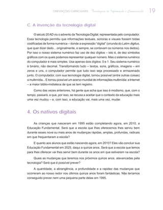 ORIENTAÇÕES CURRICULARES      Tecnologias de Informação e Comunicação   19

C. A invenção da tecnologia digital

     O século 20 AD viu o advento da Tecnologia Digital, representada pelo computador.
Essa tecnologia permitiu que informações textuais, sonoras e visuais fossem todas
codificadas de forma numérica – donde a expressão “digital” (oriunda do Latim digitus,
que quer dizer dedo... originalmente, e sempre, se contavam os números nos dedos).
Por isso o nosso sistema numérico faz uso de dez dígitos – isto é, de dez símbolos
gráficos com os quais podemos representar qualquer número. Mas o sistema numérico
do computador é mais simples. Usa apenas dois dígitos: 0 e 1. Seu sistema numérico
é binário, não decimal. Transformando tudo – textos, sons, gráficos, imagens – em
zeros e uns, o computador permite que tudo isso seja processado e armazenado
junto. O computador, com sua tecnologia digital, tornou possível (entre outras coisas)
a multimídia... E tornou possível um acervo mundial de informações multimídia: a Internet
– a maior biblio-midiateca de que se tem registro.

     Como das vezes anteriores, há gente que acha que isso é modismo, que, com o
tempo, passará, e que, por isso, se recusa a aceitar que o contexto da educação mais
uma vez mudou – e, com isso, a educação vai, mais uma vez, mudar.



4. Os nativos digitais

    As crianças que nasceram em 1995 estão completando agora, em 2010, a
Educação Fundamental. Será que a escola que lhes oferecemos lhes serviu bem
durante esses nove ou mais anos de mudanças rápidas, amplas, profundas, radicais
em que frequentaram a escola?

    E quanto aos alunos que estão nascendo agora, em 2010? Eles vão concluir sua
Educação Fundamental em 2025, daqui a quinze anos. Será que a escola que temos
para lhes oferecer vai lhes servir bem durante os anos em que estiverem na escola?

     Quais as mudanças que teremos nos próximos quinze anos, alavancadas pela
tecnologia? Será que é possível prever?

     A quantidade, a abrangência, a profundidade e a rapidez das mudanças que
ocorreram ao nosso redor nos últimos quinze anos foram fantásticas. Não teríamos
conseguido prever nem uma pequena parte delas em 1995.
 