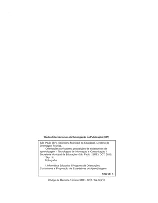 2   ORIENTAÇÕES CURRICULARES    Tecnologias de Informação e Comunicação




                      Dados Internacionais de Catalogação na Publicação (CIP)

                   São Paulo (SP). Secretaria Municipal de Educação. Diretoria de
                   Orientação Técnica.
                        Orientações curriculares: proposições de expectativas de
                   aprendizagem - Tecnologias de Informação e Comunicação /
                   Secretaria Municipal de Educação – São Paulo : SME / DOT, 2010.
                       124p. : il.
                       Bibliografia

                        1.Informática Educativa I.Programa de Orientações
                   Curriculares e Proposição de Expectativas de Aprendizagens

                                                                         CDD 371.3

                          Código da Memória Técnica: SME - DOT / Sa.024/10
 