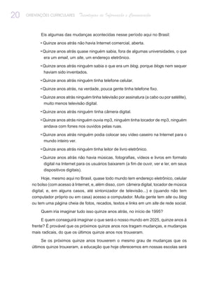 20   ORIENTAÇÕES CURRICULARES     Tecnologias de Informação e Comunicação


            Eis algumas das mudanças acontecidas nesse período aqui no Brasil:

            • Quinze anos atrás não havia Internet comercial, aberta.

            • Quinze anos atrás quase ninguém sabia, fora de algumas universidades, o que
             era um email, um site, um endereço eletrônico.

            • Quinze anos atrás ninguém sabia o que era um blog, porque blogs nem sequer
              haviam sido inventados.

            • Quinze anos atrás ninguém tinha telefone celular.

            • Quinze anos atrás, na verdade, pouca gente tinha telefone fixo.

            • Quinze anos atrás ninguém tinha televisão por assinatura (a cabo ou por satélite),
              muito menos televisão digital.

            • Quinze anos atrás ninguém tinha câmera digital.

            • Quinze anos atrás ninguém ouvia mp3, ninguém tinha tocador de mp3, ninguém
             andava com fones nos ouvidos pelas ruas.

            • Quinze anos atrás ninguém podia colocar seu vídeo caseiro na Internet para o
              mundo inteiro ver.

            • Quinze anos atrás ninguém tinha leitor de livro eletrônico.

            • Quinze anos atrás não havia músicas, fotografias, vídeos e livros em formato
             digital na Internet para os usuários baixarem (a fim de ouvir, ver e ler, em seus
             dispositivos digitais).

            Hoje, mesmo aqui no Brasil, quase todo mundo tem endereço eletrônico, celular
       no bolso (com acesso à Internet, e, além disso, com câmera digital, tocador de música
       digital, e, em alguns casos, até sintonizador de televisão...) e (quando não tem
       computador próprio ou em casa) acesso a computador. Muita gente tem site ou blog
       ou tem uma página cheia de fotos, recados, textos e links em um site de rede social.

            Quem iria imaginar tudo isso quinze anos atrás, no início de 1995?

            E quem conseguirá imaginar o que será o nosso mundo em 2025, quinze anos à
       frente? É provável que os próximos quinze anos nos tragam mudanças, e mudanças
       mais radicais, do que os últimos quinze anos nos trouxeram.

            Se os próximos quinze anos trouxerem o mesmo grau de mudanças que os
       últimos quinze trouxeram, a educação que hoje oferecemos em nossas escolas será
 