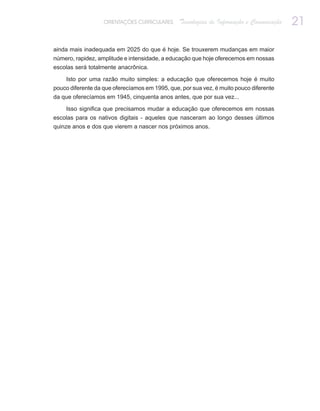 ORIENTAÇÕES CURRICULARES     Tecnologias de Informação e Comunicação   21

ainda mais inadequada em 2025 do que é hoje. Se trouxerem mudanças em maior
número, rapidez, amplitude e intensidade, a educação que hoje oferecemos em nossas
escolas será totalmente anacrônica.

    Isto por uma razão muito simples: a educação que oferecemos hoje é muito
pouco diferente da que oferecíamos em 1995, que, por sua vez, é muito pouco diferente
da que oferecíamos em 1945, cinquenta anos antes, que por sua vez...

    Isso significa que precisamos mudar a educação que oferecemos em nossas
escolas para os nativos digitais - aqueles que nasceram ao longo desses últimos
quinze anos e dos que vierem a nascer nos próximos anos.
 
