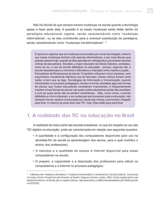 ORIENTAÇÕES CURRICULARES                     Tecnologias de Informação e Comunicação                      25

       Não há dúvida de que sempre haverá mudanças na escola quando a tecnologia
passa a fazer parte dela. A questão é se essas mudanças serão feitas dentro do
paradigma educacional vigente, sendo caracterizáveis como “mudanças
reformadoras”, ou se elas contribuirão para a eventual substituição do paradigma,
sendo caracterizáveis como “mudanças transformadoras”. 5


         É oportuno registrar que as mudanças provocadas por novas tecnologias, mesmo
         que essas mudanças tenham sido apenas reformadoras, e por mais tênues que
         possam parecer hoje, quando se olha para elas em retrospectiva, provocaram severas
         críticas de educadores. Sócrates, o maior educador da Grécia Clássica, combateu,
         como se viu, o uso da escrita alfabética na educação - porque, segundo ele, a
         escrita desestimulava a memória e dificultava a interação entre mestre e pupilo...
         Educadores da Renascença do século 15 também criticaram o livro impresso, com
         argumentos virtualmente idênticos aos de Sócrates. Esses críticos tinham certa
         razão, é bom que se diga. Tecnologias de Informação e Comunicação, quando
         introduzidas no processo pedagógico, tendem a tornar obsoletas algumas formas
         de educar que muitos educadores consideram importantes, e frequentemente
         impõem novas formas de educar nas quais muitos educadores ainda não acreditam
         e com as quais ainda não se sentem confortáveis... Mas, como vimos, a escrita
         alfabética e o livro impresso, e as mudanças que trouxeram para a educação, não
         deixaram de ser usados na educação por causa das críticas, pois haviam chegado
         para ficar. O mesmo se pode dizer das TIC, hoje. Elas estão aqui para ficar.



1. A realidade das TIC na educação no Brasil
       A realidade da maior parte das escolas brasileiras, no que diz respeito ao uso das
TIC digitais na educação, pode ser caracterizada em relação aos seguintes quesitos:

       • A quantidade e a configuração dos computadores disponíveis para uso na
          atividade-fim da escola (a aprendizagem dos alunos, para a qual contribui o
          ensino dos professores);

       • A natureza e a qualidade do acesso à Internet disponível para esses
          computadores na escola;

       • O preparo, a capacidade e a disposição dos professores para utilizar os
          computadores e a Internet no processo pedagógico.

5
    A distinção entre “mudanças reformadoras” e “mudanças transformadoras” é retirada do livro Education Epidemic: Transforming
Secondary Schools Through Innovation Networks, de David H. Hargreaves (Demos, Londres, 2003). O texto completo do livro está
disponível na Internet, em formato .pdf, no seguinte endereço: http://www.demos.co.uk/files/educationepidemic.pdf. (Verificação feita
em 24/5/2010).
 