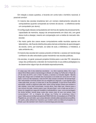 26   ORIENTAÇÕES CURRICULARES       Tecnologias de Informação e Comunicação


            Em relação a esses quesitos, e levando em conta todo o território nacional, é
       possível concluir:

            • A maioria das escolas brasileiras tem um número relativamente reduzido de
             computadores (quando comparado ao número de alunos – a referência sendo
             um computador por aluno);

            • A configuração desses computadores (em termos de rapidez de processamento,
              capacidade de memória, espaço de armazenamento em disco etc.) em geral
             deixa muito a desejar, mesmo em comparação com a média do mercado não-
             escolar;

            • Na maior parte dos casos esses computadores estão reunidos apenas em
             laboratórios, não ficando distribuídos pelos demais ambientes de aprendizagem
             da escola, como, por exemplo, as salas de aula, a biblioteca, a midiateca, a
             sala ambiente etc.;

            • A maioria das escolas tem acesso precário à Internet, o acesso em banda larga
             confiável e de alta velocidade quase inexistindo nas escolas públicas;

            • As escolas, no geral, possuem projetos tímidos para o uso das TIC, deixando a
             cargo dos professores a decisão de incorporá-las à sua prática pedagógica ou
             de desenvolver algum tipo de atividade esporadicamente;


             A culpa aqui não é dos sistemas escolares – ou não é apenas deles. Eis o que
             disse Silvio Meira sobre a banda larga no Brasil, em artigo na Folha de S. Paulo de
             27 de maio de 2010, com o título “O plano, a banda e a inclusão digital”: “Banda
             larga não chega nem à metade dos municípios e só existe em cerca de 21% dos
             lares. Como se não bastasse, mais de 54% das nossas conexões ‘de banda larga’
             têm velocidades nominais abaixo de um megabit por segundo, o que significa que
             vídeo pela rede, por aqui, é coisa rara. E de má qualidade. O que torna muito difícil
             educação, saúde e negócios pela rede, entre outras tantas coisas que existem e
             são usadas, como fato consumado, mundo afora. Sem falar que, mesmo para o
             uso comum da rede, mesmo para o que ‘dá para fazer’ com a rede que se tem, o
             preço do megabit por segundo brasileiro é estratosférico: aqui, como porcentagem
             da renda familiar, banda larga custa dez vezes mais do que nos países mais
             conectados”. Cf. a íntegra do artigo na Folha no endereço http://
             www1.folha.uol.com.br/fsp/mercado/me2705201025.htm. [Consultado em 27/5/2010].
             Registre-se, por outro lado, que o preço elevado cobrado pelas operadoras se justifica,
             em parte, pelos altíssimos impostos que incidem sobre as telecomunicações no
             Brasil, que não isentam nem mesmo a banda larga para escolas.
 