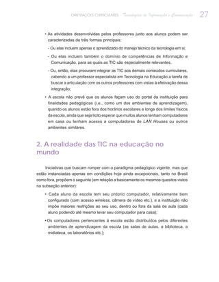 ORIENTAÇÕES CURRICULARES     Tecnologias de Informação e Comunicação   27

    • As atividades desenvolvidas pelos professores junto aos alunos podem ser
      caracterizadas de três formas principais:

      - Ou elas incluem apenas o aprendizado do manejo técnico da tecnologia em si;

      - Ou elas incluem também o domínio de competências de Informação e
        Comunicação, para as quais as TIC são especialmente relevantes;

      - Ou, então, elas procuram integrar as TIC aos demais conteúdos curriculares,
       cabendo a um professor especialista em Tecnologia na Educação a tarefa de
       buscar a articulação com os outros professores com vistas à efetivação dessa
       integração;

    • A escola não prevê que os alunos façam uso do portal da instituição para
      finalidades pedagógicas (i.e., como um dos ambientes de aprendizagem),
      quando os alunos estão fora dos horários escolares e longe dos limites físicos
      da escola, ainda que seja lícito esperar que muitos alunos tenham computadores
      em casa ou tenham acesso a computadores de LAN Houses ou outros
      ambientes similares.



2. A realidade das TIC na educação no
mundo

     Iniciativas que buscam romper com o paradigma pedagógico vigente, mas que
estão instanciadas apenas em condições hoje ainda excepcionais, tanto no Brasil
como fora, propõem o seguinte (em relação a basicamente os mesmos quesitos vistos
na subseção anterior):

    • Cada aluno da escola tem seu próprio computador, relativamente bem
      configurado (com acesso wireless, câmera de vídeo etc.), e a instituição não
      impõe maiores restrições ao seu uso, dentro ou fora da sala de aula (cada
      aluno podendo até mesmo levar seu computador para casa);

    • Os computadores pertencentes à escola estão distribuídos pelos diferentes
      ambientes de aprendizagem da escola (as salas de aulas, a biblioteca, a
      midiateca, os laboratórios etc.);
 