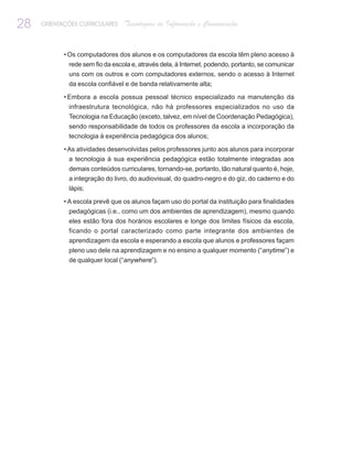 28   ORIENTAÇÕES CURRICULARES    Tecnologias de Informação e Comunicação


            • Os computadores dos alunos e os computadores da escola têm pleno acesso à
             rede sem fio da escola e, através dela, à Internet, podendo, portanto, se comunicar
             uns com os outros e com computadores externos, sendo o acesso à Internet
             da escola confiável e de banda relativamente alta;

            • Embora a escola possua pessoal técnico especializado na manutenção da
             infraestrutura tecnológica, não há professores especializados no uso da
             Tecnologia na Educação (exceto, talvez, em nível de Coordenação Pedagógica),
             sendo responsabilidade de todos os professores da escola a incorporação da
             tecnologia à experiência pedagógica dos alunos;

            • As atividades desenvolvidas pelos professores junto aos alunos para incorporar
              a tecnologia à sua experiência pedagógica estão totalmente integradas aos
             demais conteúdos curriculares, tornando-se, portanto, tão natural quanto é, hoje,
             a integração do livro, do audiovisual, do quadro-negro e do giz, do caderno e do
             lápis;

            • A escola prevê que os alunos façam uso do portal da instituição para finalidades
              pedagógicas (i.e., como um dos ambientes de aprendizagem), mesmo quando
             eles estão fora dos horários escolares e longe dos limites físicos da escola,
             ficando o portal caracterizado como parte integrante dos ambientes de
             aprendizagem da escola e esperando a escola que alunos e professores façam
             pleno uso dele na aprendizagem e no ensino a qualquer momento (“anytime”) e
             de qualquer local (“anywhere”).
 