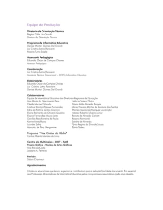 ORIENTAÇÕES CURRICULARES            Tecnologias de Informação e Comunicação        3
Equipe de Produção
Diretoria de Orientação Técnica
Regina Célia Lico Suzuki
Diretora de Orientação Técnica

Programa de Informática Educativa
Denise Mortari Gomes Del Grandi
Lia Cristina Lotito Paraventi
Rosana Tuma Saade

Assessoria Pedagógica
Eduardo Oscar de Campos Chaves
Assessor Pedagógico

Coordenação
Lia Cristina Lotito Paraventi
Assistente Técnico Educacional – DOTG/Informática Educativa

Elaboradores
Eduardo Oscar de Campos Chaves
Lia Cristina Lotito Paraventi
Denise Mortari Gomes Del Grandi

Colaboradores
Equipe de Informática Educativa das Diretorias Regionais de Educação
Ana Maria do Nascimento Pens                 Márcia Sotero Filatro
Cleide Marina Orlando                        Maria Izilda Almeida Borges
Cristina Barroco Massei Fernandes           Maria Thereza Dantas de Santana dos Santos
Edna de Fátima Santos Giannini              Marilza Aparecida Marques Lourenção
Elaine Bernardo de Oliveira Queirós          Mezac Roberto Silveira Júnior
Elayne Fernandes Moura Leite                Renata de Almeida Carlotti
Genilda Paes Ferreira de Paula              Rosana Raimondi
Karine Mota Pazzo                           Sandra de Almeida
Lourdes Safra                               Tânia Regina da Silva de Souza
Marcela de Pina Bergamine                   Tânia Tadeu

Programa “Nas Ondas do Rádio”
Carlos Alberto Mendes de Lima

Centro de Multimeios - DOT - SME
Projeto Gráfico - Núcleo de Artes Gráficas
Ana Rita da Costa
Joseane A. Ferreira

Revisão
Sidoni Chamoun

Agradecimentos

A todos os educadores que leram, sugeriram e contribuíram para a redação final deste documento. Em especial
aos Professores Orientadores de Informática Educativa pelos compromissos assumidos a cada novo desafio.
 