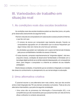 30   ORIENTAÇÕES CURRICULARES    Tecnologias de Informação e Comunicação



       III. Variedades de trabalho em
       situação real

       1. As condições reais das escolas brasileiras

            As condições reais das escolas brasileiras podem ser descritas (como, em parte,
       já foi observado) basicamente da seguinte forma:

            • Número reduzido de computadores em cada escola e acesso precário à Internet,
             o que faz com que:

             - O número de alunos por computador seja bastante elevado, ficando os
               computadores agrupados em um laboratório que os alunos frequentam por
               algum tempo (não raro menos de uma hora por semana);

             - As atividades que podem ser realizadas com o apoio da Internet são limitadas
               pela pouca confiabilidade e lentidão do acesso à Internet;

            • O corpo docente, composto majoritariamente de “imigrantes digitais”, não teve,
             enquanto crescia, condições de desenvolver familiaridade e intimidade com a
             tecnologia digital sentindo-se (e de fato estando) despreparado, em consequência
             disso, para integrar o computador e a Internet ao cotidiano de seu trabalho
             pedagógico.

            Diante dessas condições, é importante que se considere a integração e a inserção
       das áreas do conhecimento no planejamento do uso da tecnologia na educação.



       2. Uma alternativa criativa

            É possível recorrer a uma alternativa bem mais criativa, mas que não envolve
       ainda a total integração das TIC aos demais conteúdos curriculares. Trata-se de uma
       alternativa intermediária, que parte da seguinte constatação:

            • Uma coisa são os processos de Informação e Comunicação (IC), e as
              competências que são necessárias para que possamos lidar com eles de forma
             eficaz e eficiente no contexto educacional;
 