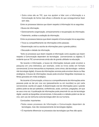 ORIENTAÇÕES CURRICULARES     Tecnologias de Informação e Comunicação   31

    • Outra coisa são as TIC, que nos ajudam a lidar com a Informação e a
      Comunicação de forma mais eficaz e eficiente do que conseguiríamos fazer
      sem elas.

    Entre os processos básicos que dizem respeito à Informação há os seguintes:

    • Busca da informação;

    • Gerenciamento (organização, armazenamento e recuperação) da informação;

    • Tratamento, análise e avaliação da informação.

    Entre os processos básicos que dizem respeito à Comunicação há os seguintes:

    • Troca ou compartilhamento de informações entre pessoas;

    • Disseminação oral ou escrita de informações para o grande público;

    • Discussão e debate da informação.

    Tanto os processos que dizem respeito à Informação como aqueles que dizem
respeito à Comunicação dependem de tecnologias (convencionais ou digitais). É
evidente que as TIC convencionais ainda são de grande utilidade na educação.

    No tocante à Informação, a busca de informações textuais pode envolver a
pesquisa em uma biblioteca, por exemplo, onde os livros estão em formato
convencional. (Livros manuscritos ou impressos, como vimos, são tecnologia – embora
não tecnologia digital). A busca de informações sonoras pode envolver discos ou fitas
analógicos. A busca de informações visuais pode envolver fotografias impressas ou
filmes gravados em mídia analógica.

    No tocante à Comunicação, a troca ou o compartilhamento de informações entre
pessoas pode se dar por viva voz (pessoalmente ou em reuniões) ou por carta
convencional, escrita em papel. A disseminação oral de informações para o grande
público pode se dar por palestras, conferências, aulas, comícios, pregações, em que
se usa a viva voz. A publicação de informações pode prescindir do uso de tecnologia
digital, usando as tipografias convencionais. A discussão e o debate podem se dar ao
vivo, sem uso de nenhuma outra tecnologia além da voz humana.

    Conclusões importantes:

    • Todos esses processos de Informação e Comunicação dependem de
      tecnologias, mas não necessariamente de tecnologias digitais;

    • É importante diferenciar os processos das tecnologias que lhes dão apoio.
 