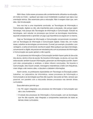 32   ORIENTAÇÕES CURRICULARES    Tecnologias de Informação e Comunicação


            Além disso, todos esses processos são constantemente utilizados na educação,
       em todos os níveis – qualquer que seja a sua modalidade e qualquer que seja a sua
       orientação teórica. São essenciais para a educação. Não é exagero dizer que, sem
       eles, não há educação.

            Isso nos traz a uma importante conclusão: as Tecnologias de Informação e
       Comunicação, digitais ou não, são importantes para a educação, não porque sejam
       tecnologia, mas porque são Tecnologias de Informação e Comunicação. Estudar as
       tecnologias, sem estudar os processos que tornam as tecnologias importantes,
       equivale simplesmente a aprender um jogo cuja importância se esgota em si mesma.

           Hoje as Tecnologias de Informação e Comunicação convencionais co-existem
       com as Tecnologias de Informação e Comunicação digitais. Estas irão, em muitas
       áreas, substituir as tecnologias convencionais. O email, por exemplo, já substitui, com
       vantagens, a carta convencional, escrita em papel. Mas qualquer que seja a tecnologia,
       convencional ou digital, ela precisa ser estudada junto com os processos de Informação
       e Comunicação aos quais apóiam e dão suporte.

            E os processos de Informação e Comunicação também fazem parte do dia-a-dia
       dos alunos, dentro e fora da escola. No tocante à Informação, os alunos, em sua vida
       extra-escolar, também buscam informações, gerenciam as informações que têm, fazem
       com elas comparações e análises, e delas inferem conclusões. No tocante à
       Comunicação, eles trocam emails, mensagens instantâneas e twits com frequência,
       criam blogs e até mesmo sites, e discutem e debatem informações.

            Assim sendo, os professores especialistas em Tecnologia na Educação podem
       trabalhar, no Laboratório de Informática, esses processos de Informação e
       Comunicação e as tecnologias que lhes dão suporte. Isso pode ser feito, sempre que
       possível, em paralelo com a discussão desses processos nas demais áreas
       curriculares.

            Essa alternativa permite que:

            • As TIC sejam integradas aos processos de Informação e Comunicação que
             são o seu fundamento;

            • O estudo dos processos de Informação e Comunicação, com as tecnologias
             que lhe dão suporte, seja integrado a componentes essenciais de todas as
             demais áreas curriculares;
 