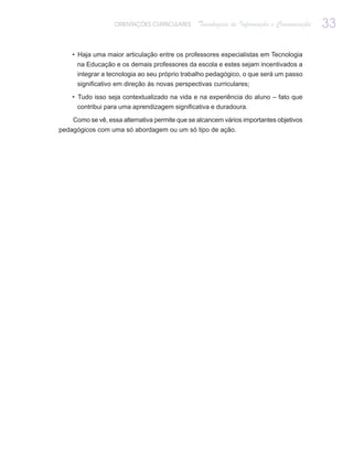 ORIENTAÇÕES CURRICULARES      Tecnologias de Informação e Comunicação   33

    • Haja uma maior articulação entre os professores especialistas em Tecnologia
     na Educação e os demais professores da escola e estes sejam incentivados a
     integrar a tecnologia ao seu próprio trabalho pedagógico, o que será um passo
     significativo em direção às novas perspectivas curriculares;

    • Tudo isso seja contextualizado na vida e na experiência do aluno – fato que
     contribui para uma aprendizagem significativa e duradoura.

    Como se vê, essa alternativa permite que se alcancem vários importantes objetivos
pedagógicos com uma só abordagem ou um só tipo de ação.
 