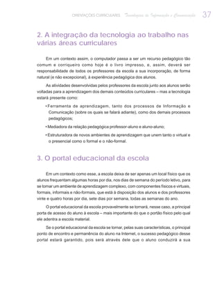 ORIENTAÇÕES CURRICULARES      Tecnologias de Informação e Comunicação   37

2. A integração da tecnologia ao trabalho nas
várias áreas curriculares

     Em um contexto assim, o computador passa a ser um recurso pedagógico tão
comum e corriqueiro como hoje é o livro impresso, e, assim, deverá ser
responsabilidade de todos os professores da escola a sua incorporação, de forma
natural (e não excepcional), à experiência pedagógica dos alunos.

     As atividades desenvolvidas pelos professores da escola junto aos alunos serão
voltadas para a aprendizagem dos demais conteúdos curriculares – mas a tecnologia
estará presente como:

    • Ferramenta de aprendizagem, tanto dos processos de Informação e
      Comunicação (sobre os quais se falará adiante), como dos demais processos
      pedagógicos;

    • Mediadora da relação pedagógica professor-aluno e aluno-aluno;

    • Estruturadora de novos ambientes de aprendizagem que unem tanto o virtual e
      o presencial como o formal e o não-formal.



3. O portal educacional da escola

     Em um contexto como esse, a escola deixa de ser apenas um local físico que os
alunos frequentam algumas horas por dia, nos dias de semana do período letivo, para
se tornar um ambiente de aprendizagem complexo, com componentes físicos e virtuais,
formais, informais e não-formais, que está à disposição dos alunos e dos professores
vinte e quatro horas por dia, sete dias por semana, todas as semanas do ano.

     O portal educacional da escola provavelmente se tornará, nesse caso, a principal
porta de acesso do aluno à escola – mais importante do que o portão físico pelo qual
ele adentra a escola material.

    Se o portal educacional da escola se tornar, pelas suas características, o principal
ponto de encontro e permanência do aluno na Internet, o sucesso pedagógico desse
portal estará garantido, pois será através dele que o aluno conduzirá a sua
 