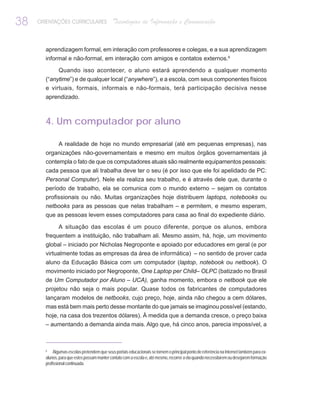 38   ORIENTAÇÕES CURRICULARES                 Tecnologias de Informação e Comunicação


       aprendizagem formal, em interação com professores e colegas, e a sua aprendizagem
       informal e não-formal, em interação com amigos e contatos externos.6

              Quando isso acontecer, o aluno estará aprendendo a qualquer momento
       (“anytime”) e de qualquer local (“anywhere”), e a escola, com seus componentes físicos
       e virtuais, formais, informais e não-formais, terá participação decisiva nesse
       aprendizado.



       4. Um computador por aluno

              A realidade de hoje no mundo empresarial (até em pequenas empresas), nas
       organizações não-governamentais e mesmo em muitos órgãos governamentais já
       contempla o fato de que os computadores atuais são realmente equipamentos pessoais:
       cada pessoa que ali trabalha deve ter o seu (é por isso que ele foi apelidado de PC:
       Personal Computer). Nele ela realiza seu trabalho, e é através dele que, durante o
       período de trabalho, ela se comunica com o mundo externo – sejam os contatos
       profissionais ou não. Muitas organizações hoje distribuem laptops, notebooks ou
       netbooks para as pessoas que nelas trabalham – e permitem, e mesmo esperam,
       que as pessoas levem esses computadores para casa ao final do expediente diário.

            A situação das escolas é um pouco diferente, porque os alunos, embora
       frequentem a instituição, não trabalham ali. Mesmo assim, há, hoje, um movimento
       global – iniciado por Nicholas Negroponte e apoiado por educadores em geral (e por
       virtualmente todas as empresas da área de informática) – no sentido de prover cada
       aluno da Educação Básica com um computador (laptop, notebook ou netbook). O
       movimento iniciado por Negroponte, One Laptop per Child– OLPC (batizado no Brasil
       de Um Computador por Aluno – UCA), ganha momento, embora o netbook que ele
       projetou não seja o mais popular. Quase todos os fabricantes de computadores
       lançaram modelos de netbooks, cujo preço, hoje, ainda não chegou a cem dólares,
       mas está bem mais perto desse montante do que jamais se imaginou possível (estando,
       hoje, na casa dos trezentos dólares). À medida que a demanda cresce, o preço baixa
       – aumentando a demanda ainda mais. Algo que, há cinco anos, parecia impossível, a



       6
            Algumas escolas pretendem que seus portais educacionais se tornem o principal ponto de referência na Internet também para ex-
       alunos, para que estes possam manter contato com a escola e, até mesmo, recorrer a ela quando necessitarem ou desejarem formação
       profissional continuada.
 