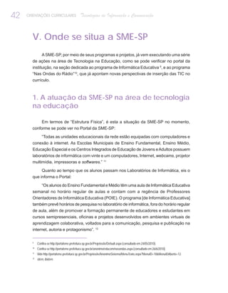 42   ORIENTAÇÕES CURRICULARES                   Tecnologias de Informação e Comunicação



       V. Onde se situa a SME-SP
           A SME-SP, por meio de seus programas e projetos, já vem executando uma série
       de ações na área de Tecnologia na Educação, como se pode verificar no portal da
       instituição, na seção dedicada ao programa de Informática Educativa 9, e ao programa
       “Nas Ondas do Rádio”10, que já apontam novas perspectivas de inserção das TIC no
       currículo.



       1. A atuação da SME-SP na área de tecnologia
       na educação

               Em termos de “Estrutura Física”, é esta a situação da SME-SP no momento,
       conforme se pode ver no Portal da SME-SP:

               “Todas as unidades educacionais da rede estão equipadas com computadores e
       conexão à internet. As Escolas Municipais de Ensino Fundamental, Ensino Médio,
       Educação Especial e os Centros Integrados de Educação de Jovens e Adultos possuem
       laboratórios de informática com vinte e um computadores, Internet, webcams, projetor
       multimídia, impressoras e softwares.” 11

            Quanto ao tempo que os alunos passam nos Laboratórios de Informática, eis o
       que informa o Portal:

          “Os alunos do Ensino Fundamental e Médio têm uma aula de Informática Educativa
       semanal no horário regular de aulas e contam com a regência de Professores
       Orientadores de Informática Educativa (POIE). O programa [de Informática Educativa]
       também prevê horários de pesquisa no laboratório de informática, fora do horário regular
       de aula, além de promover a formação permanente de educadores e estudantes em
       cursos semipresenciais, oficinas e projetos desenvolvidos em ambientes virtuais de
       aprendizagem colaborativa, voltados para a comunicação, pesquisa e publicação na
       internet, autoria e protagonismo”. 12


       9
            Confira-se http://portalsme.prefeitura.sp.gov.br/Projetos/ie/Default.aspx (consultado em 24/05/2010).
       10
            Confira-se http://portalsme.prefeitura.sp.gov.br/anonimo/educom/nasondas.aspx (consultado em 26/6/2010).
       11
            Vide http://portalsme.prefeitura.sp.gov.br/Projetos/ie/AnonimoSistema/MenuTexto.aspx?MenuID=18&MenuIDAberto=12.
       12
            Idem, Ibidem.
 