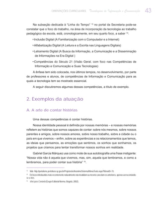 ORIENTAÇÕES CURRICULARES                 Tecnologias de Informação e Comunicação                  43
                                                                          13
        Na subseção dedicada à “Linha do Tempo”                                no portal da Secretaria pode-se
constatar que o foco do trabalho, na área de incorporação da tecnologia ao trabalho
pedagógico da escola, está, cronologicamente, em seu quarto foco, a saber 14:

        • Inclusão Digital (A Familiarização com o Computador e a Internet)

        • Alfabetização Digital (A Leitura e a Escrita nas Linguagens Digitais)

        • Letramento Digital (A Busca da Informação, a Comunicação e a Disseminação
           de Informações na Era Digital )

        • Competências do Século 21 (Visão Geral, com foco nas Competências de
           Informação e Comunicação e Suas Tecnologias)

        A ênfase tem sido colocada, nos últimos tempos, no desenvolvimento, por parte
de professores e alunos, de competências de Informação e Comunicação para as
quais a tecnologia tem se mostrado essencial.

        A seguir discutiremos algumas dessas competências, a título de exemplo.



2. Exemplos da atuação

A. A arte de contar histórias

        Uma dessas competências é contar histórias.

        Nossa identidade pessoal é definida por nossas memórias – e nossas memórias
refletem as histórias que somos capazes de contar: sobre nós mesmos, sobre nossos
parentes e amigos, sobre nossos amores, sobre nosso trabalho, sobre a cidade ou o
país em que vivemos – enfim, sobre as experiências e os relacionamentos que temos,
as ideias que pensamos, as emoções que sentimos, os sonhos que sonhamos, os
projetos que criamos para tentar transformar nossos sonhos em realidade.

    Gabriel Garcia Márquez usa como mote de sua autobiografia uma frase instigante:
“Nossa vida não é aquela que vivemos, mas, sim, aquela que lembramos, e como a
lembramos, para poder contar sua história” 15.

13
     Vide http://portalsme.prefeitura.sp.gov.br/Projetos/ie/AnonimoSistema/MenuTexto.aspx?MenuID=15.
14
    Os focos introduzidos mais recentemente naturalmente não invalidam ou mesmo cancelam os anteriores, apenas acrescentando-
se a eles.
15
     Vivir para Contarla (Grupo Editorial Norma, Bogotá, 2002).
 