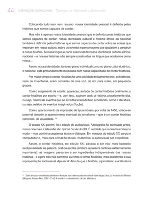 44   ORIENTAÇÕES CURRICULARES                    Tecnologias de Informação e Comunicação


               Colocando tudo isso num resumo: nossa identidade pessoal é definida pelas
       histórias que somos capazes de contar.

               Mas não é apenas nossa identidade pessoal que é definida pelas histórias que
       somos capazes de contar: nossa identidade cultural e mesmo étnica ou nacional
       também é definida pelas histórias que somos capazes de contar sobre as coisas que
       importam em nossa cultura, sobre os eventos e personagens que ajudaram a construir
       a nossa história. A nossa língua é parte essencial de nossa identidade cultural-étnica-
       nacional – e nossas histórias são sempre construídas na língua que adotamos como
       nossa...

            Assim, nossa identidade, tanto no plano individual como no plano cultural, étnico,
       e nacional, está profundamente misturada com nossa capacidade de contar histórias.

               Por muito tempo o contar histórias foi uma atividade tipicamente oral: as histórias,
       reais ou inventadas, eram contadas de viva voz, de um para outro, em pequenos
       grupos.

            Com o surgimento da escrita, apareceu, ao lado do contar histórias oralmente, o
       contar histórias por escrito – e, com isso, sugiram tanto a história, propriamente dita,
       ou seja, relatos de eventos que se acredita terem de fato acontecido, como a literatura,
       ou seja, relatos de eventos imaginados (ficção).

           Com o aparecimento da impressão de tipos móveis, por volta de 1450, tornou-se
       possível também o aparecimento eventual do jornalismo – que é um contar histórias
       correntes, da atualidade. 16

               O século XX, porém, foi o século do audiovisual. A fotografia foi inventada antes,
       mas o cinema e a televisão são típicos do século XX. É verdade que o cinema começou
       mudo – mas continha pequenos textos e diálogos. Em meados do século XX surgiu o
       computador e, mais para o final do século, multimídia: o audiovisual por excelência.

               Assim, o contar histórias, no século XX, passou a ser não mais baseado
       exclusivamente na palavra, oral ou escrita (embora a palavra continue extremamente
       importante): as imagens passaram a ser ingredientes indispensáveis das nossas
       histórias - e agora nós não somente ouvimos e lemos histórias, mas assistimos à sua
       representação audiovisual. Apesar do fato de que a história, o jornalismo e a literatura



       16
           Sobre a relação entre história-jornalismo e literatura, vide o interessantíssimo livro de Mario Vargas Llosa, La Verdad de las Mentiras
       (Alfaguara, Buenos Aires, 2002 – 2ª ed). A “mentira” é, naturalmente, a ficção, a literatura.
 
