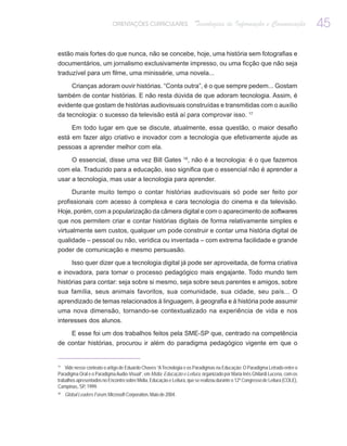 ORIENTAÇÕES CURRICULARES                  Tecnologias de Informação e Comunicação                   45

estão mais fortes do que nunca, não se concebe, hoje, uma história sem fotografias e
documentários, um jornalismo exclusivamente impresso, ou uma ficção que não seja
traduzível para um filme, uma minissérie, uma novela...

    Crianças adoram ouvir histórias. “Conta outra”, é o que sempre pedem... Gostam
também de contar histórias. E não resta dúvida de que adoram tecnologia. Assim, é
evidente que gostam de histórias audiovisuais construídas e transmitidas com o auxílio
da tecnologia: o sucesso da televisão está aí para comprovar isso. 17

     Em todo lugar em que se discute, atualmente, essa questão, o maior desafio
está em fazer algo criativo e inovador com a tecnologia que efetivamente ajude as
pessoas a aprender melhor com ela.

    O essencial, disse uma vez Bill Gates 18, não é a tecnologia: é o que fazemos
com ela. Traduzido para a educação, isso significa que o essencial não é aprender a
usar a tecnologia, mas usar a tecnologia para aprender.

        Durante muito tempo o contar histórias audiovisuais só pode ser feito por
profissionais com acesso à complexa e cara tecnologia do cinema e da televisão.
Hoje, porém, com a popularização da câmera digital e com o aparecimento de softwares
que nos permitem criar e contar histórias digitais de forma relativamente simples e
virtualmente sem custos, qualquer um pode construir e contar uma história digital de
qualidade – pessoal ou não, verídica ou inventada – com extrema facilidade e grande
poder de comunicação e mesmo persuasão.

     Isso quer dizer que a tecnologia digital já pode ser aproveitada, de forma criativa
e inovadora, para tornar o processo pedagógico mais engajante. Todo mundo tem
histórias para contar: seja sobre si mesmo, seja sobre seus parentes e amigos, sobre
sua família, seus animais favoritos, sua comunidade, sua cidade, seu país... O
aprendizado de temas relacionados à linguagem, à geografia e à história pode assumir
uma nova dimensão, tornando-se contextualizado na experiência de vida e nos
interesses dos alunos.

        E esse foi um dos trabalhos feitos pela SME-SP que, centrado na competência
de contar histórias, procurou ir além do paradigma pedagógico vigente em que o


17
    Vide nesse contexto o artigo de Eduardo Chaves “A Tecnologia e os Paradigmas na Educação: O Paradigma Letrado entre o
Paradigma Oral e o Paradigma Audio-Visual”, em Mídia, Educação e Leitura, organizado por Maria Inês Ghilardi Lucena, com os
trabalhos apresentados no Encontro sobre Mídia, Educação e Leitura, que se realizou durante o 12º Congresso de Leitura (COLE),
Campinas, SP, 1999.
18
     Global Leaders Forum, Microsoft Corporation, Maio de 2004.
 