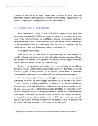 46   ORIENTAÇÕES CURRICULARES                Tecnologias de Informação e Comunicação


       professor atribui a tarefa ao aluno. Nesse caso, os alunos levaram a proposta
       desafiadora aos professores para que contassem suas histórias e as publicassem na
       Internet. Um projeto de protagonismo de alunos e professores.19



       B. O aluno autor e protagonista

               Antes da era digital, tornar-se um autor publicado e lido por um número significativo
       de pessoas era muito difícil. Publicar um ensaio, um artigo, uma crônica, ou um poema,
       numa revista ou num jornal, não era coisa fácil: os critérios editoriais eram (continuam
       sendo) estreitos e estritos. Publicar um livro, então, nem se fale. Poucos eram os que
       conseguiam fazê-lo. Criar um programa de rádio era perto do impossível para um
       mortal comum – criar uma rádio inteira, mais do que impossível.

               A Internet mudou tudo isso.

               Hoje, por um custo razoável, qualquer pessoa que tenha algo a dizer pode criar
       um site, ou, talvez, mais facilmente, um blog, e ali publicar seus poemas, suas crônicas,
       seus artigos, seus ensaios. Pode, também, caso escreva um livro, disponibilizá-lo em
       formato eletrônico em seu próprio site ou em seu blog.

               Assim, o processo de publicação de textos próprios se simplificou
       consideravelmente, pois foram eliminadas importantes barreiras de entrada ao mercado
       editorial por parte de novos autores que, na Internet, podem adquirir a visibilidade
       necessária que, oportunamente, lhes permita entrar em círculos mais restritos.

               Mas a Internet também facilitou a manifestação do leitor comum sobre matérias
       publicadas em meios de comunicação convencionais. As revistas e os jornais
       convencionais (em papel) em geral publicam um número pequeno de cartas dos leitores
       opinando sobre matérias publicadas em edições anteriores. O percentual do número
       de cartas publicadas, nas versões impressas das publicações, em relação ao número
       de cartas enviadas à redação é, em regra, baixíssimo. Nas edições online das revistas
       e dos jornais, distribuídas pela Internet, é possível, porém, sem maiores dificuldades,
       técnicas ou financeiras, publicar todas as cartas recebidas pela redação (com exceção
       daquelas que tiverem conteúdo admitidamente impróprio). Assim, a voz do leitor pode
       ser ouvida de forma muito mais incisiva do que na era pré-digital.



       19
            Vide http://portalsme.prefeitura.sp.gov.br/Projetos/ie/AnonimoSistema/MenuTexto.aspx?MenuID=24&MenuIDAberto=11
 