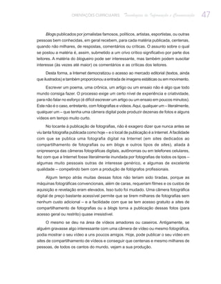 ORIENTAÇÕES CURRICULARES        Tecnologias de Informação e Comunicação    47

     Blogs publicados por jornalistas famosos, políticos, artistas, esportistas, ou outras
pessoas bem conhecidas, em geral recebem, para cada matéria publicada, centenas,
quando não milhares, de respostas, comentários ou críticas. O assunto sobre o qual
se postou a matéria é, assim, submetido a um crivo crítico significativo por parte dos
leitores. A matéria do blogueiro pode ser interessante, mas também podem suscitar
interesse (às vezes até maior) os comentários e as críticas dos leitores.

     Desta forma, a Internet democratizou o acesso ao mercado editorial (textos, ainda
que ilustrados) e também proporcionou a entrada de imagens estáticas ou em movimento.

     Escrever um poema, uma crônica, um artigo ou um ensaio não é algo que todo
mundo consiga fazer. O processo exige um certo nível de experiência e criatividade,
para não falar no esforço (é difícil escrever um artigo ou um ensaio em poucos minutos).
Este não é o caso, entretanto, com fotografias e vídeos. Aqui, qualquer um – literalmente,
qualquer um – que tenha uma câmera digital pode produzir dezenas de fotos e alguns
vídeos em tempo muito curto.

      No tocante à publicação de fotografias, não é exagero dizer que nunca antes se
viu tanta fotografia publicada como hoje – e o local de publicação é a Internet. A facilidade
com que se publica uma fotografia digital na Internet (em sites dedicados ao
compartilhamento de fotografias ou em blogs e outros tipos de sites), aliada à
onipresença das câmeras fotográficas digitais, autônomas ou em telefones celulares,
fez com que a Internet fosse literalmente inundada por fotografias de todos os tipos –
algumas muito pessoais outras de interesse genérico, e algumas de excelente
qualidade – competindo bem com a produção de fotógrafos profissionais.

   Algum tempo atrás muitas dessas fotos não teriam sido tiradas, porque as
máquinas fotográficas convencionais, além de caras, requeriam filmes e os custos de
aquisição e revelação eram elevados. Isso tudo foi mudado. Uma câmera fotográfica
digital de preço bastante acessível permite que se tirem milhares de fotografias sem
nenhum custo adicional – e a facilidade com que se tem acesso gratuito a sites de
compartilhamento de fotografias ou a blogs torna a publicação dessas fotos (para
acesso geral ou restrito) quase irresistível.

     O mesmo se deu na área de vídeos amadores ou caseiros. Antigamente, se
alguém gravasse algo interessante com uma câmera de vídeo ou mesmo fotográfica,
podia mostrar o seu vídeo a uns poucos amigos. Hoje, pode publicar o seu vídeo em
sites de compartilhamento de vídeos e conseguir que centenas e mesmo milhares de
pessoas, de todos os cantos do mundo, vejam a sua produção.
 