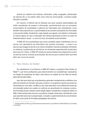48   ORIENTAÇÕES CURRICULARES              Tecnologias de Informação e Comunicação


              Quanto ao material oral (músicas, entrevistas, aulas, pregações, declamação
       de poemas etc.) e ao próprio rádio como meio de comunicação, a próxima seção
       discutirá a questão.

           Em resumo: a Internet não só ofereceu aos seus usuários oportunidades até
       então inexistentes de acesso à informação, permitindo-lhes que se tornassem
       consumidores de quantidades e gêneros de informação sem precedentes, como
       também lhes proporcionou a oportunidade de se tornarem produtores de informação
       numa escala inédita. Atualmente, nada impede que alguém com talento e motivação
       (e mesmo alguns em que a motivação vem desacompanhada) se torne um autor de
       material textual e visual – e, como se verá, de material sonoro também.

              A SME-SP tem possibilitado que essas questões sejam trabalhadas com os
       alunos nos Laboratórios de Informática das escolas municipais – e esse é um
       assunto que engaja os alunos e os motiva a trabalhar, fazendo produções individuais
       ou coletivas, e publicando-as na Internet, em ambientes especialmente construídos
       para esse fim. Assim, a SME-SP amplia as oportunidades de protagonismo juvenil
       na área de autoria, levando as produções dos alunos para o público leitor que está
       além dos muros da escola.



       C. “Nas Ondas do Rádio”

           Em atendimento à Lei Educom a SME-SP instituiu o programa,”Nas Ondas do
       Rádio”20, que forma professores para desenvolverem as competências necessárias
       na criação de programas de rádio e até mesmo na criação de uma rádio da escola
       pela Internet (web radio).

            Isso não quer dizer que os professores aprendem simplesmente a enfileirar uma
       série de músicas em formato mp3 para construir um programa musical que pode ser
       transmitido por uma rádio, na Web ou não. Eles aprendem como diferentes formas de
       comunicação podem ser usadas no estímulo ao aprendizado de crianças e jovens.
       Sua formação possui módulos sobre edição digital, sonoplastia e criação de rádios na
       Web. Cada escola pode procurar sua própria vocação nessa área, escolhendo o que
       quer aprender para usar a programação, a criação e o gerenciamento de uma emissora
       de rádio como parte da formação pedagógica dos alunos.

       20
          Vide http://portalsme.prefeitura.sp.gov.br/anonimo/educom/educomunicacao.aspx?MenuID=145&MenuIDAberto=58. [Consultado
       em 25/5/2010].
 
