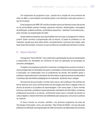ORIENTAÇÕES CURRICULARES      Tecnologias de Informação e Comunicação   49

     Um subproduto do programa é que , quando há a criação de uma emissora de
rádio na Web, a comunidade circundante passa a se interessar mais pela escola e o
que lá se passa.

    Esse programa da SME-SP contribui também para que talentos locais (da escola
ou da comunidade) possam emergir, gravando músicas, declamações, mensagens
de edificação, análises políticas, comentários esportivos, “sketches” humorísticos etc.,
para inclusão na programação da rádio.

     Ainda podemos destacar que esse trabalho tem por base o protagonismo infanto-
juvenil. Quem constrói a programação são os alunos. O papel do professor é o de
mediador, aquele que deve estar atento, acompanhando o processo de criação, para
fazer boas intervenções, inclusive no que se refere às competências de leitura e escrita.



D. “Aluno Monitor”

     O programa “Aluno Monitor” visa a estimular a participação de alunos interessados
e preparados em atividades de monitoria na área da aplicação da tecnologia ao
processo pedagógico.

     O objetivo do programa é permitir e incentivar o protagonismo juvenil e envolver o
aluno protagonista em atividades de apoio e orientação na área de tecnologia aplicada
à educação, em colaboração com os professores da escola. Ele também apóia o
professor responsável pelo Laboratório de Informática no gerenciamento do laboratório
e participa das atividades pedagógicas ali realizadas, ajudando seus colegas.

    No exercício de sua função o monitor não é aluno, nem professor. Ele contribui de
forma decisiva com seus conhecimentos de tecnologia para fazer a ligação entre os
alunos da escola e os projetos de aprendizagem. Com esse papel, o aluno monitor
torna-se o elo entre o professor responsável pelo Laboratório de Informática, os demais
professores da escola e os alunos, contribuindo assim para a inclusão da escola na
cultura digital e o desenvolvimento de habilidades para pesquisar, comunicar e publicar
na Internet.

     O aluno monitor se envolve, também, nos diversos programas da área de
Tecnologia e Educação, como, por exemplo, “Nas Ondas do Rádio”, em que ele pode
participar da definição da programação da rádio da escola e da elaboração dos diversos
 