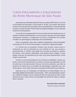 ORIENTAÇÕES CURRICULARES      Tecnologias de Informação e Comunicação   5

Caros Educadores e Educadoras
da Rede Municipal de São Paulo

      Apresentar para a Rede Municipal de Ensino da cidade de São Paulo um currículo
de Tecnologias de Informação e Comunicação é, de fato, uma ousadia. Mas porque
contamos com educadores que acreditam que as tecnologias têm um grande potencial
inovador e, porque não dizer, transformador da atuação pedagógica, essa construção
foi possível e enriquecedora.
     O currículo que ora apresentamos é fruto de quatro anos de trabalho que tem no
ambiente virtual seu maior diferencial, uma vez que é por meio dele que novas relações
interpessoais acontecem; o protagonismo de alunos e professores tem encontro
marcado e as aprendizagens colaborativas são potencializadas.
     Fazer e compartilhar, esses são os objetivos estabelecidos nessas orientações
curriculares de TIC na era da Comunicação, e a internet é o espaço de atuação.
     É a internet que me possibilita conhecer mais de perto nossos alunos e
professores por meio da publicação de suas histórias de vida, seus anseios e
questionamentos. É, também, pelo twittes que reconheço as práticas do cotidiano
das escolas , seus avanços e dificuldades, onde recebo críticas e elogios. É nesse
espaço virtual que nos aproximamos de modo nunca antes experimentado. E essa
relação veio para ficar.
     Portanto, o currículo que propomos é um currículo que estabelece vínculos, que
devem ocorrer de forma permanente e duradoura, para que seja significativo na vida
de cada aluno e de cada educador. Para que isso ocorra precisamos que todos se
apropriem da internet como um ambiente de aprendizagem colaborativa que, sem
dúvida alguma, será a força motriz para a educação transformadora que almejamos.
      Esperamos que as Proposições de Expectativas de Aprendizagem com as
Tecnologias Digitais de Informação e Comunicação – TDIC, hoje apresentadas, possam
ser o elemento norteador para as práticas de todos os educadores da rede e assim
oferecermos para nossos alunos uma educação que transcenda todos os espaços
físicos escolares.


                                                        Alexandre Alves Schneider
                                                        Secretário Municipal de Educação
 