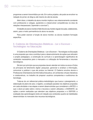 50   ORIENTAÇÕES CURRICULARES     Tecnologias de Informação e Comunicação


       programas a serem transmitidos por ela. Em outros projetos, ele pode se envolver na
       redação do jornal, do blog ou até mesmo do site da escola.
            Além disso, o trabalho do aluno monitor implica o seu relacionamento constante
       com professores e colegas, ajudando-o a desenvolver competências na área de
       relações interpessoais (“aprender a conviver”).
           O trabalho do aluno monitor é feito fora do seu horário regular de aulas, colaborando,
       assim, para a maior permanência do aluno na escola.
           Para poder exercer a função de aluno monitor, os alunos recebem formação
       específica.


       E. Caderno de Orientações Didáticas - Ler e Escrever -
       Tecnologias na Educação

            O Caderno de Orientações Didáticas – Ler e Escrever – Tecnologias na Educação
       é uma proposta que visa a contribuir para o desenvolvimento de ações que articulem
       o projeto pedagógico, a construção do currículo e a aprendizagem significativa de
       conteúdos necessários para o manuseio e a utilização de ferramentas e recursos
       tecnológicos.
            Ele tem por princípio que as propostas devem atender em todos os anos e Ciclos
       os princípios de letramento digital: pesquisar, gerenciar e analisar a informação,
       comunicar e publicar o que ele produz na Internet. O Caderno envolve alunos e
       Professores Orientadores de Informática Educativa, em ambientes virtuais interativos
       e colaborativos, no trabalho de preparar usuários competentes e autônomos da
       tecnologia.
            Trata-se de um referencial prático-metodológico que busca o planejamento, a
       elaboração do plano de aula, o registro, a avaliação pautada nos objetivos propostos
       em cada atividade e nas etapas a serem desenvolvidas que considerem o ANTES: o
       que o aluno já sabe sobre o tema e recursos a serem utilizados; o DURANTE: as
       ações a serem realizadas que atendam aos objetivos propostos; e o DEPOIS: a
       avaliação das aprendizagens tanto em relação aos conteúdos quanto às habilidades
       desenvolvidas no manuseio dos recursos tecnológicos.
 