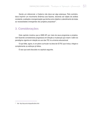 ORIENTAÇÕES CURRICULARES   Tecnologias de Informação e Comunicação   51

    Sendo um referencial, o Caderno não deve ser algo estanque. Pelo contrário,
deve imprimir um movimento dinâmico aos fazeres, devendo ser objeto de análise
constante, avaliação e reorganização que tenha como objetivo o atendimento de todas
as necessidades emergentes dos projetos propostos21.



3. Considerações

    Este capítulo mostrou que a SME-SP, por meio de seus programas e projetos,
vem fazendo consideráveis progressos em direção a mudanças que visam ir além do
paradigma vigente em relação ao uso das TIC no universo educacional.

    O que falta, agora, é um plano curricular na área de IC/TIC que inclua, integre e
complemente os esforços já feitos.

        É isso que será discutido no capítulo seguinte.




21
     Vide http://educarede.info/poie/livro/livro.html
 