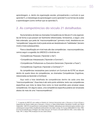 ORIENTAÇÕES CURRICULARES                   Tecnologias de Informação e Comunicação                    55

aprendizagem, e, dentro da organização escolar, principalmente o currículo (o que
aprender?), a metodologia da aprendizagem (como aprender?) e as formas de avaliar
a aprendizagem (como verificar que se aprendeu?).



2. As competências do século 21 detalhadas

       Numa tentativa de listar as chamadas Competências do Século 21 e de organizá-
las de forma a que possam ser facilmente referenciadas, fornecemos, a seguir, uma
lista ordenada, que parte de “macrocompetências” (primeiro nível), desdobra-se em
“competências” (segundo nível) e pode ainda ser desdobrada em “habilidades” (terceiro
nível e níveis subsequentes).

       Para a classificação em nível mais alto das competências - macrocompetências,
vamos seguir a sugestão da UNESCO e dividi-las em:

       • Competências Pessoais (“Aprender a Ser”)

       • Competências Interpessoais (“Aprender a Conviver”)

       • Competências Profissionais ou Executivo-Gerenciais (“Aprender a Fazer”)

       • Competências Cognitivas (“Aprender a Conhecer”) 28

       As competências necessárias para construir um Currículo de IC/TIC se situam
dentro do quarto bloco de competências, as chamadas Competências Cognitivas,
relacionadas ao Aprender a Conhecer.

    Aqui está a lista detalhada de competências dentro de cada uma das
“macrocompetências”. Essa lista é até certo ponto arbitrária, tanto nas competências
específicas que inclui (e deixa fora) como no local escolhido para encaixar essas
competências. Em alguns casos, uma competência específica poderia ser encaixada
abaixo de mais de uma “macrocompetência”.




28
   A sugestão da UNESCO está contida no Relatório da Comissão Internacional sobre a Educação no Século XXI para a
Organização das Nações Unidas para a Educação, a Ciência e a Cultura (United Nations Educational, Scientific and Cultural
Organization - UNESCO), do qual formam o núcleo principal. O Relatório, elaborado por uma comissão de quinze membros, sob a
coordenação de Jacques Delors, foi publicado na forma de livro com o título Learning: The Treasure Within (UNESCO, Paris, 1996).
Esse livro foi traduzido para o Português sob o título Educação: Um Tesouro a Descobrir (UNESCO, MEC, Cortez Editora, São
Paulo, 1997, 2ª edição 1999). A tradução é de José Carlos Eufrázio.
 