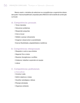 56   ORIENTAÇÕES CURRICULARES       Tecnologias de Informação e Comunicação


            Mesmo assim, a tentativa de selecionar as competências e organizá-las abaixo
       das quatro “macrocompetências” propostas pela UNESCO é útil na tarefa de construção
       curricular.



       A. Competências pessoais
            • Tomar decisões

            • Solucionar problemas

            • Responder perguntas

            • Criar e inovar

            • Refletir e pensar criticamente

            • Imaginar e desenvolver a sensibilidade

            • Exercer flexibilidade, adaptabilidade e resiliência



       B. Competências interpessoais
            • Respeitar o outro e seus direitos

            • Negociar fins e meios

            • Resolver divergências e conflitos

            • Colaborar, trabalhar e aprender em equipe

            • Liderar



       C. Competências profissionais
            a. Executivas
            • Construir visão

            • Definir objetivos e metas

            • Escolher estratégias e táticas

            • Planejar atividades

            • Organizar ambiente
 