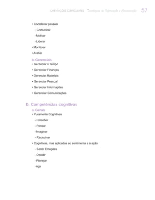 ORIENTAÇÕES CURRICULARES   Tecnologias de Informação e Comunicação   57

   • Coordenar pessoal

     - Comunicar

     - Motivar

     - Liderar

   • Monitorar

   • Avaliar

   b. Gerenciais
   • Gerenciar o Tempo

   • Gerenciar Finanças

   • Gerenciar Materiais

   • Gerenciar Pessoal

   • Gerenciar Informações

   • Gerenciar Comunicações



D. Competências cognitivas
   a. Gerais
   • Puramente Cognitivas

     - Perceber

     - Pensar

     - Imaginar

     - Raciocinar

   • Cognitivas, mas aplicadas ao sentimento e à ação

     - Sentir Emoções

     - Decidir

     - Planejar

     - Agir
 