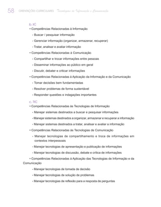 58   ORIENTAÇÕES CURRICULARES    Tecnologias de Informação e Comunicação


            b. IC
            • Competências Relacionadas à Informação

              - Buscar / pesquisar informação

              - Gerenciar informação (organizar, armazenar, recuperar)

              - Tratar, analisar e avaliar informação

            • Competências Relacionadas à Comunicação

              - Compartilhar e trocar informações entre pessoas

              - Disseminar informações ao público em geral

              - Discutir, debater e criticar informações

            • Competências Relacionadas à Aplicação da Informação e da Comunicação

              - Tomar decisões bem fundamentadas

              - Resolver problemas de forma sustentável

              - Responder questões e indagações importantes

            c. TIC
            • Competências Relacionadas às Tecnologias de Informação

              - Manejar sistemas destinados a buscar e pesquisar informações

              - Manejar sistemas destinados a organizar, armazenar e recuperar a informação

              - Manejar sistemas destinados a tratar, analisar e avaliar a informação

            • Competências Relacionadas às Tecnologias de Comunicação

              - Manejar tecnologias de compartilhamento e troca de informações em
               contextos interpessoais

              - Manejar tecnologias de apresentação e publicação de informações

              - Manejar tecnologias de discussão, debate e crítica de informações

            • Competências Relacionadas à Aplicação das Tecnologias de Informação e da
       Comunicação

              - Manejar tecnologias de tomada de decisão

              - Manejar tecnologias de solução de problemas

              - Manejar tecnologias de reflexão para a resposta de perguntas
 
