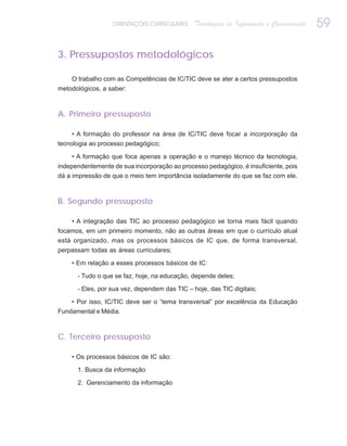 ORIENTAÇÕES CURRICULARES     Tecnologias de Informação e Comunicação   59

3. Pressupostos metodológicos

    O trabalho com as Competências de IC/TIC deve se ater a certos pressupostos
metodológicos, a saber:



A. Primeiro pressuposto

     • A formação do professor na área de IC/TIC deve focar a incorporação da
tecnologia ao processo pedagógico;

    • A formação que foca apenas a operação e o manejo técnico da tecnologia,
independentemente de sua incorporação ao processo pedagógico, é insuficiente, pois
dá a impressão de que o meio tem importância isoladamente do que se faz com ele.



B. Segundo pressuposto

    • A integração das TIC ao processo pedagógico se torna mais fácil quando
focamos, em um primeiro momento, não as outras áreas em que o currículo atual
está organizado, mas os processos básicos de IC que, de forma transversal,
perpassam todas as áreas curriculares;

    • Em relação a esses processos básicos de IC:

      - Tudo o que se faz, hoje, na educação, depende deles;

      - Eles, por sua vez, dependem das TIC – hoje, das TIC digitais;

    • Por isso, IC/TIC deve ser o “tema transversal” por excelência da Educação
Fundamental e Média.



C. Terceiro pressuposto

    • Os processos básicos de IC são:

      1. Busca da informação

      2. Gerenciamento da informação
 
