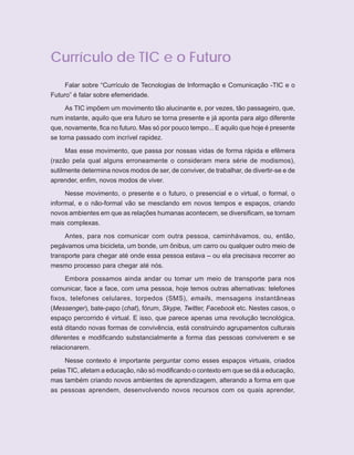6   ORIENTAÇÕES CURRICULARES    Tecnologias de Informação e Comunicação



      Currículo de TIC e o Futuro
           Falar sobre “Currículo de Tecnologias de Informação e Comunicação -TIC e o
      Futuro” é falar sobre efemeridade.

          As TIC impõem um movimento tão alucinante e, por vezes, tão passageiro, que,
      num instante, aquilo que era futuro se torna presente e já aponta para algo diferente
      que, novamente, fica no futuro. Mas só por pouco tempo... E aquilo que hoje é presente
      se torna passado com incrível rapidez.

           Mas esse movimento, que passa por nossas vidas de forma rápida e efêmera
      (razão pela qual alguns erroneamente o consideram mera série de modismos),
      sutilmente determina novos modos de ser, de conviver, de trabalhar, de divertir-se e de
      aprender, enfim, novos modos de viver.

           Nesse movimento, o presente e o futuro, o presencial e o virtual, o formal, o
      informal, e o não-formal vão se mesclando em novos tempos e espaços, criando
      novos ambientes em que as relações humanas acontecem, se diversificam, se tornam
      mais complexas.

           Antes, para nos comunicar com outra pessoa, caminhávamos, ou, então,
      pegávamos uma bicicleta, um bonde, um ônibus, um carro ou qualquer outro meio de
      transporte para chegar até onde essa pessoa estava – ou ela precisava recorrer ao
      mesmo processo para chegar até nós.

           Embora possamos ainda andar ou tomar um meio de transporte para nos
      comunicar, face a face, com uma pessoa, hoje temos outras alternativas: telefones
      fixos, telefones celulares, torpedos (SMS), emails, mensagens instantâneas
      (Messenger), bate-papo (chat), fórum, Skype, Twitter, Facebook etc. Nestes casos, o
      espaço percorrido é virtual. E isso, que parece apenas uma revolução tecnológica,
      está ditando novas formas de convivência, está construindo agrupamentos culturais
      diferentes e modificando substancialmente a forma das pessoas conviverem e se
      relacionarem.

           Nesse contexto é importante perguntar como esses espaços virtuais, criados
      pelas TIC, afetam a educação, não só modificando o contexto em que se dá a educação,
      mas também criando novos ambientes de aprendizagem, alterando a forma em que
      as pessoas aprendem, desenvolvendo novos recursos com os quais aprender,
 