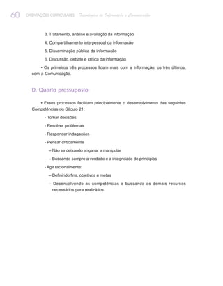 60   ORIENTAÇÕES CURRICULARES    Tecnologias de Informação e Comunicação


              3. Tratamento, análise e avaliação da informação

              4. Compartilhamento interpessoal da informação

              5. Disseminação pública da informação

              6. Discussão, debate e crítica da informação

           • Os primeiros três processos lidam mais com a Informação; os três últimos,
       com a Comunicação.



       D. Quarto pressuposto:

            • Esses processos facilitam principalmente o desenvolvimento das seguintes
       Competências do Século 21:

              - Tomar decisões

              - Resolver problemas

              - Responder indagações

              - Pensar criticamente

                – Não se deixando enganar e manipular

                – Buscando sempre a verdade e a integridade de princípios

              - Agir racionalmente:

                – Definindo fins, objetivos e metas

                – Desenvolvendo as competências e buscando os demais recursos
                 necessários para realizá-los.
 