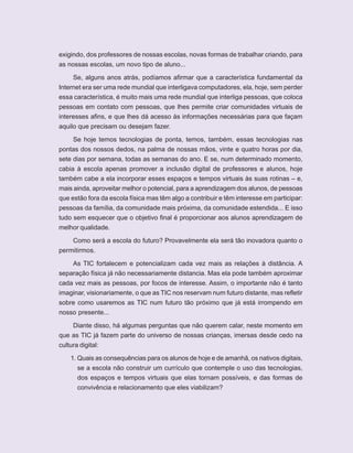 ORIENTAÇÕES CURRICULARES      Tecnologias de Informação e Comunicação   7

exigindo, dos professores de nossas escolas, novas formas de trabalhar criando, para
as nossas escolas, um novo tipo de aluno...

     Se, alguns anos atrás, podíamos afirmar que a característica fundamental da
Internet era ser uma rede mundial que interligava computadores, ela, hoje, sem perder
essa característica, é muito mais uma rede mundial que interliga pessoas, que coloca
pessoas em contato com pessoas, que lhes permite criar comunidades virtuais de
interesses afins, e que lhes dá acesso às informações necessárias para que façam
aquilo que precisam ou desejam fazer.

     Se hoje temos tecnologias de ponta, temos, também, essas tecnologias nas
pontas dos nossos dedos, na palma de nossas mãos, vinte e quatro horas por dia,
sete dias por semana, todas as semanas do ano. E se, num determinado momento,
cabia à escola apenas promover a inclusão digital de professores e alunos, hoje
também cabe a ela incorporar esses espaços e tempos virtuais às suas rotinas – e,
mais ainda, aproveitar melhor o potencial, para a aprendizagem dos alunos, de pessoas
que estão fora da escola física mas têm algo a contribuir e têm interesse em participar:
pessoas da família, da comunidade mais próxima, da comunidade estendida... E isso
tudo sem esquecer que o objetivo final é proporcionar aos alunos aprendizagem de
melhor qualidade.

     Como será a escola do futuro? Provavelmente ela será tão inovadora quanto o
permitirmos.

    As TIC fortalecem e potencializam cada vez mais as relações à distância. A
separação física já não necessariamente distancia. Mas ela pode também aproximar
cada vez mais as pessoas, por focos de interesse. Assim, o importante não é tanto
imaginar, visionariamente, o que as TIC nos reservam num futuro distante, mas refletir
sobre como usaremos as TIC num futuro tão próximo que já está irrompendo em
nosso presente...

    Diante disso, há algumas perguntas que não querem calar, neste momento em
que as TIC já fazem parte do universo de nossas crianças, imersas desde cedo na
cultura digital:

    1. Quais as consequências para os alunos de hoje e de amanhã, os nativos digitais,
       se a escola não construir um currículo que contemple o uso das tecnologias,
       dos espaços e tempos virtuais que elas tornam possíveis, e das formas de
       convivência e relacionamento que eles viabilizam?
 